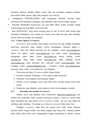 pertukaran informasi meskipun diantara mereka tidak ada persetujuan mengenai keamanan
data terlebih dahulu maupun saling tidak mengenal satu sama lain.
g. Meningkatkan INDIVIDUALISME, pada perdagangan elektronik seseorang dapat
bertransaksi dan mendapatan barang/jasa yang diperlukan tanpa bertemu dengan siapapun.
h. Terkadang Menimbulkan Kekecewaan, apa yang dilihat dilayar monitor komputer kadang
berbeda dengan apa yang dilihat secara kasat mata
i. Tidak MANUSIAWI, sering sekali seseorang pergi ke toko & MALL tidak sekedar ingin
memuaskan kebutuhannya akan barang/ jasa tertentu, akan tetapi bisa juga untuk refreshing,
ketemu teman dan keluarga dan sebagainya.
2.1.6 Contoh Aplikasi E-Commerce
E-commerce akan merubah semua kegiatan marketing dan juga sekaligus memangkas
biaya-biaya operasional untuk kegiatan trading (perdagangan). Beberapa aplikasi e-
commerce, antara lain: Industri pariwisata dan biro perjalanan, contoh: www.expedia.com,
internet job market, contoh: www.monster.com, real estate, contoh: www.ired.com,
perdagangan saham online, contoh: www.etrade.com, internet banking, contoh:
www.bii.co.id, lelang online, contoh: www.bekas.com, online publishing, contoh:
www.kompas.com, virtual universities atau e-university contoh: www.cityu.edu.hk, online
consulting, contoh: www.knowledgespace.com , e-insurance, contoh: www.insurerate.com,
electronic stamp, contoh: www.estamp.com, dan sebagainya.
Proses yang ada dalam E-commerce adalah sebagai berikut :
a. Presentasi elektronis (Pembuatan website) untuk produk dan layanan.
b. Pemesanan secara langsung dan tersedianya tagihan.
c. Otomasi account pelanggan secara aman (baik nomor rekening maupun nomor kartu
kredit).
d. Pembayaran yang dilakukan secara langsung (online) dan penanganan transaksi.
2.1.7 Kelemahan dan Kendala E-Commerce
Menurut survei yang dilakukan oleh CommerceNet http://www.commerce.net/ para
pembeli atau pembelanja belum menaruh kepercayaan kepada e-commerce, mereka tidak
dapat menemukan apa yang mereka cari di e-commerce, belum ada cara yang mudah dan
sederhana untuk membayar. Di samping itu, surfing di e-commerce belum lancar betul.
Pelanggan e-commerce masih takut ada pencuri kartu kredit, rahasia informasi
personal mereka menjadi terbuka, dan kinerja jaringan yang kurang baik. Umumnya pembeli
masih belum yakin bahwa akan menguntungkan dengan menyambung ke Internet, mencari
 