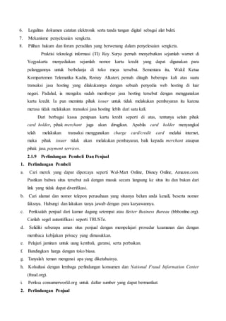 6. Legalitas dokumen catatan elektronik serta tanda tangan digital sebagai alat bukti.
7. Mekanisme penyelesaian sengketa.
8. Pilihan hukum dan forum peradilan yang berwenang dalam penyelesaian sengketa.
Praktisi teknologi informasi (TI) Roy Suryo pernah menyebutkan sejumlah warnet di
Yogyakarta menyediakan sejumlah nomor kartu kredit yang dapat digunakan para
pelanggannya untuk berbelanja di toko maya tersebut. Sementara itu, Wakil Ketua
Kompartemen Telematika Kadin, Romzy Alkateri, pernah ditagih beberapa kali atas suatu
transaksi jasa hosting yang dilakukannya dengan sebuah penyedia web hosting di luar
negeri. Padahal, ia mengaku sudah membayar jasa hosting tersebut dengan menggunakan
kartu kredit. Ia pun meminta pihak issuer untuk tidak melakukan pembayaran itu karena
merasa tidak melakukan transaksi jasa hosting lebih dari satu kali.
Dari berbagai kasus penipuan kartu kredit seperti di atas, tentunya selain pihak
card holder, pihak merchant juga akan dirugikan. Apabila card holder menyangkal
telah melakukan transaksi menggunakan charge card/credit card melalui internet,
maka pihak issuer tidak akan melakukan pembayaran, baik kepada merchant ataupun
pihak jasa payment services.
2.1.9 Perlindungan Pembeli Dan Penjual
1. Perlindungan Pembeli
a. Cari merek yang dapat dipercaya seperti Wal-Mart Online, Disney Online, Amazon.com.
Pastikan bahwa situs tersebut asli dengan masuk secara langsung ke situs itu dan bukan dari
link yang tidak dapat diverifikasi.
b. Cari alamat dan nomor telepon perusahaan yang situsnya belum anda kenali, beserta nomor
faksnya. Hubungi dan lakukan tanya jawab dengan para karyawannya.
c. Periksalah penjual dari kamar dagang setempat atau Better Business Bureau (bbbonline.org).
Carilah segel autentifikasi seperti TRUSTe.
d. Selidiki seberapa aman situs penjual dengan mempelajari prosedur keamanan dan dengan
membaca kebijakan privacy yang dimasukkan.
e. Pelajari jaminan untuk uang kembali, garansi, serta perbaikan.
f. Bandingkan harga dengan toko biasa.
g. Tanyalah teman mengenai apa yang diketahuinya.
h. Kolsultasi dengan lembaga perlindungan konsumen dan National Fraud Information Center
(fraud.org).
i. Periksa consumerworld.org untuk daftar sumber yang dapat bermanfaat.
2. Perlindungan Penjual
 