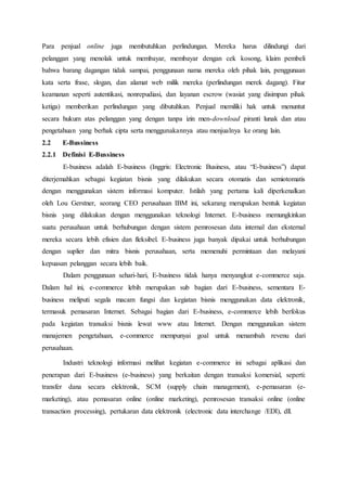 Para penjual online juga membutuhkan perlindungan. Mereka harus dilindungi dari
pelanggan yang menolak untuk membayar, membayar dengan cek kosong, klaim pembeli
bahwa barang dagangan tidak sampai, penggunaan nama mereka oleh pihak lain, penggunaan
kata serta frase, slogan, dan alamat web milik mereka (perlindungan merek dagang). Fitur
keamanan seperti autentikasi, nonrepudiasi, dan layanan escrow (wasiat yang disimpan pihak
ketiga) memberikan perlindungan yang dibutuhkan. Penjual memiliki hak untuk menuntut
secara hukum atas pelanggan yang dengan tanpa izin men-download piranti lunak dan atau
pengetahuan yang berhak cipta serta menggunakannya atau menjualnya ke orang lain.
2.2 E-Bussiness
2.2.1 Definisi E-Bussiness
E-business adalah E-business (Inggris: Electronic Business, atau “E-business”) dapat
diterjemahkan sebagai kegiatan bisnis yang dilakukan secara otomatis dan semiotomatis
dengan menggunakan sistem informasi komputer. Istilah yang pertama kali diperkenalkan
oleh Lou Gerstner, seorang CEO perusahaan IBM ini, sekarang merupakan bentuk kegiatan
bisnis yang dilakukan dengan menggunakan teknologi Internet. E-business memungkinkan
suatu perusahaan untuk berhubungan dengan sistem pemrosesan data internal dan eksternal
mereka secara lebih efisien dan fleksibel. E-business juga banyak dipakai untuk berhubungan
dengan suplier dan mitra bisnis perusahaan, serta memenuhi permintaan dan melayani
kepuasan pelanggan secara lebih baik.
Dalam penggunaan sehari-hari, E-business tidak hanya menyangkut e-commerce saja.
Dalam hal ini, e-commerce lebih merupakan sub bagian dari E-business, sementara E-
business meliputi segala macam fungsi dan kegiatan bisnis menggunakan data elektronik,
termasuk pemasaran Internet. Sebagai bagian dari E-business, e-commerce lebih berfokus
pada kegiatan transaksi bisnis lewat www atau Internet. Dengan menggunakan sistem
manajemen pengetahuan, e-commerce mempunyai goal untuk menambah revenu dari
perusahaan.
Industri teknologi informasi melihat kegiatan e-commerce ini sebagai aplikasi dan
penerapan dari E-business (e-business) yang berkaitan dengan transaksi komersial, seperti:
transfer dana secara elektronik, SCM (supply chain management), e-pemasaran (e-
marketing), atau pemasaran online (online marketing), pemrosesan transaksi online (online
transaction processing), pertukaran data elektronik (electronic data interchange /EDI), dll.
 