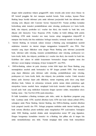 dengan makin populernya telepon genggam/HP, maka tersedia pula nomor akses khusus via
HP bertarif panggilan flat dari manapun nasabah berada. Pada awalnya, layanan Phone
Banking hanya bersifat informasi yaitu untuk informasi jasa/produk bank dan informasi saldo
rekening serta dilayani oleh Customer Service Operator/CSO. Namun profilnya kemudian
berkembang untuk transaksi pemindahbukuan antar rekening, pembayaran (a.l. kartu kredit,
listrik, dan telepon), pembelian (a.l. voucher dan tiket), dan transfer ke bank lain; serta
dilayani oleh Interactive Voice Response (IVR). Fasilitas ini boleh dibilang lebih praktis
ketimbang ATM untuk transaksi non tunai, karena cukup menggunakan telepon/HP di
manapun kita berada, kita bisa melakukan berbagai transaksi, termasuk transfer ke bank lain.
3. Internet Banking, ini termasuk saluran teranyar e-Banking yang memungkinkan nasabah
melakukan transaksi via internet dengan menggunakan komputer/PC atau PDA. Fitur
transaksi yang dapat dilakukan sama dengan Phone Banking yaitu informasi jasa/produk
bank, informasi saldo rekening, transaksi pemindahbukuan antar rekening, pembayaran (a.l.
kartu kredit, listrik, dan telepon), pembelian (a.l. voucher dan tiket), dan transfer ke bank lain.
Kelebihan dari saluran ini adalah kenyamanan bertransaksi dengan tampilan menu dan
informasi secara lengkap tertampang di layar komputer/PC atau PDA.
4. SMS/m-Banking, saluran ini pada dasarnya evolusi lebih lanjut dari Phone Banking, yang
memungkinkan nasabah untuk bertransaksi via HP dengan perintah SMS. Fitur transaksi
yang dapat dilakukan yaitu informasi saldo rekening, pemindahbukuan antar rekening,
pembayaran (a.l. kartu kredit, listrik, dan telepon), dan pembelian voucher. Untuk transaksi
lainnya pada dasarnya dapat pula dilakukan, namun tergantung pada akses yang dapat
diberikan bank. Saluran ini sebenarnya termasuk praktis namun dalam prakteknya agak
merepotkan karena nasabah harus menghapal kode-kode transaksi dalam pengetikan sms,
kecuali pada bank yang melakukan kerjasama dengan operator seluler, menyediakan akses
banking menu – Sim Tool Kit (STK) pada simcardnya.
Di balik kemudahan e-Banking tersimpan pula risiko, untuk itu diperlukan pengaman yang
baik. Lazimnya untuk ATM, nasabah diberikan kartu ATM dan kode rahasia pribadi (PIN);
sedangkan untuk Phone Banking, Internet Banking, dan SMS/m-Banking, nasabah diberikan
kode pengenal (userid) dan PIN. Sebagai pengaman tambahan untuk internet banking, pada
bank tertentu diberikan piranti tambahan untuk mengeluarkan PIN acak/random. Sedangkan
untuk SMS Banking, nasabah diminta untuk meregistrasikan nomor HP yang digunakan.
Dengan beragamnya kemudahan transaksi via e-Banking, kini pilihan ada di tangan kita
untuk memanfaatkannya atau tidak. Namun mengingat tidak semua bank menyediakan
 
