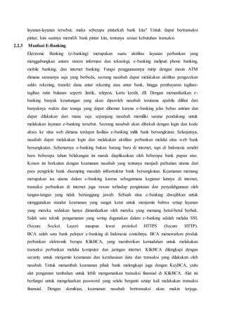 layanan-layanan tersebut, maka seberapa pintarkah bank kita? Untuk dapat bertransaksi
pintar, kini saatnya memilih bank pintar kita, tentunya sesuai kebutuhan transaksi.
2.2.3 Manfaat E-Banking
Electronic Banking (e-banking) merupakan suatu aktifitas layanan perbankan yang
menggabungkan antara sistem informasi dan teknologi, e-banking meliputi phone banking,
mobile banking, dan internet banking. Fungsi penggunaannya mirip dengan mesin ATM
dimana sarananya saja yang berbeda, seorang nasabah dapat melakukan aktifitas pengecekan
saldo rekening, transfer dana antar rekening atau antar bank, hingga pembayaran tagihan-
tagihan rutin bulanan seperti: listrik, telepon, kartu kredit, dll. Dengan memanfaatkan e-
banking banyak keuntungan yang akan diperoleh nasabah terutama apabila dilihat dari
banyaknya waktu dan tenaga yang dapat dihemat karena e-banking jelas bebas antrian dan
dapat dilakukan dari mana saja sepanjang nasabah memiliki sarana pendukung untuk
melakukan layanan e-banking tersebut. Seorang nasabah akan dibekali dengan login dan kode
akses ke situs web dimana terdapat fasilitas e-banking milik bank bersangkutan. Selanjutnya,
nasabah dapat melakukan login dan melakukan aktifitas perbankan melalui situs web bank
bersangkutan. Sebenarnya e-banking bukan barang baru di internet, tapi di Indonesia sendiri
baru beberapa tahun belakangan ini marak diaplikasikan oleh beberapa bank papan atas.
Konon ini berkaitan dengan keamanan nasabah yang tentunya menjadi perhatian utama dari
para pengelola bank disamping masalah infrastruktur bank bersangkutan. Keamanan memang
merupakan isu utama dalam e-banking karena sebagaimana kegiatan lainnya di internet,
transaksi perbankan di internet juga rawan terhadap pengintaian dan penyalahgunaan oleh
tangan-tangan yang tidak bertanggung jawab. Sebuah situs e-banking diwajibkan untuk
menggunakan standar keamanan yang sangat ketat untuk menjamin bahwa setiap layanan
yang mereka sediakan hanya dimanfaatkan oleh mereka yang memang betul-betul berhak.
Salah satu teknik pengamanan yang sering dugunakan dalam e-banking adalah melalui SSL
(Secure Socket Layer) maupun lewat protokol HTTPS (Secure HTTP).
BCA salah satu bank pelopor e-banking di Indonesia contohnya. BCA menawarkan produk
perbankan elektronik berupa KlikBCA, yang memberikan kemudahan untuk melakukan
transaksi perbankan melalui komputer dan jaringan internet. KlikBCA dilengkapi dengan
security untuk menjamin keamanan dan kerahasiaan data dan transaksi yang dilakukan oleh
nasabah. Untuk menambah keamanan pihak bank melengkapi juga dengan KeyBCA, yaitu
alat pengaman tambahan untuk lebih mengamankan transaksi finansial di KlikBCA. Alat ini
berfungsi untuk mengeluarkan password yang selalu berganti setiap kali melakukan transaksi
finansial. Dengan demikian, keamanan nasabah bertransaksi akan makin terjaga.
 