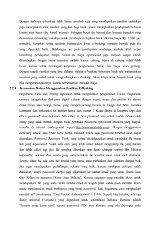 Dengan hadirnya e-banking tidak hanya nasabah saja yang mendapatkan manfaat melainkan
juga menciptakan efek manfaat yang lain bagi bank, yakni meningkatkan pendapatan berbasis
komisi atau biaya (fee based income). Sebagian besar fee berasal dari layanan transaksi yang
ditawarkan e-banking, misalnya untuk pembayaran tagihan listrik dikenai biaya Rp 2.500 per
transaksi. Semakin sering nasabah bertransaksi lewat e-banking, semakin banyak pula fee
yang diperoleh bank. Belakangan ini jenis pendapatan nonbunga tumbuh lebih cepat
ketimbang pendapatan bunga. Selain itu biaya operasional juga menjadi sangat murah
dibandingkan dengan biaya transaksi melalui kantor cabang, biaya di cabang relatif lebih
besar karena untuk membayar karyawan, pengamanan, listrik, dan biaya sewa gedung.
Dengan segala manfaat yang bisa didapat melalui e-banking beberapa bank rela menanamkan
investasi yang mahal untuk mengembangkan e-banking. Akan tetapi tidak banyak bank yang
bisa mengembangkannya karena terbenturnya masalah biaya.
2.2.4 Keamanan Dalam Menggunakan Fasilitas E-Banking
Bagaimana Virus dan Phising digunakan untuk mengalahkan pengamanan Token. Bagaimana
caranya mengirimkan dokumen digital rahasia dengan cepat, aman dan praktis ke alamat
email rekan atau kolega bisnis, yang mungkin sedang berada di Yogya dan tidak memiliki
komputer dan terkoneksi ke internet hanya dari warnet ? Kalau filenya di kompres (zip) dan
diberi password atau dokumen MS office di beri password dan relatif mudah dibuka oleh
orang yang tidak berhak dengan tools pembuka password (password cracker) yang banyak
tersedia di internet (underground seperti http://www.astalavista.com). Dengan menggunakan
dictionary attack atau brute force hanya masalah waktu saja password tersebut akan dapat
ditemukan. Password Recovery Tools yang sering disalahgunakan untuk membuka file orang
lain yang dipassword. Salah satu cara yang lebih aman adalah mengenkrip file yang dikirim
dan lebih afdol lagi jika file tersebut diberikan time limit, sehingga seperti film Mission
Impossible, selewat dari waktu yang anda tentukan file tersebut akan rusak (self destruct).
Tetapi, diluar itu ada satu hal krusial yang harus anda perhatikan dan jalankan dengan baik
jika ingin mendapatkan perlindungan sekuriti yang baik, karena meskipun enkripsi sudah
dilakukan, tetapi password ekripsi juga dikirimkan ke alamat email yang sama. Ibarat kata
Gito Rollies itu namanya “Sama Juga Bohong”. Karena siapapun yang memiliki akses untuk
mendapatkan file yang anda kirim melalui email di tengah jalan sudah pasti memiliki akses
untuk mendapatkan email berikutnya yang berisi password. Lalu bagaimana cara menghadapi
masalah ini? Jawabannya “Two Factor Authentication” / T-FA. Seperti kita ketahui, ada tiga
faktor universal (“sesuatu”) yang digunakan untuk autentifikasi individu. Pertama adalah
“Sesuatu yang kamu tahu” seperti password, PIN atau identitas yang ada didompet anda
 