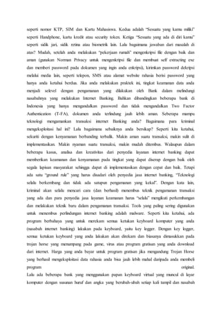 seperti nomor KTP, SIM dan Kartu Mahasiswa. Kedua adalah “Sesuatu yang kamu miliki”
seperti Handphone, kartu kredit atau security token. Ketiga “Sesuatu yang ada di diri kamu”
seperti sidik jari, sidik retina atau biometrik lain. Lalu bagaimana jawaban dari masalah di
atas? Mudah, setelah anda melakukan “pekerjaan rumah” mengenkripsi file dengan baik dan
aman (gunakan Norman Privacy untuk mengenkripsi file dan membuat self extracting exe
dan memberi password pada dokumen yang ingin anda enkripsi), kirimkan password dekripsi
melalui media lain, seperti telepon, SMS atau alamat website rahasia berisi password yang
hanya anda ketahui berdua. Jika anda melakukan praktek ini, tingkat keamanan data anda
menjadi selevel dengan pengamanan yang dilakukan oleh Bank dalam melindungi
nasabahnya yang melakukan Internet Banking. Bahkan dibandingkan beberapa bank di
Indonesia yang hanya mengandalkan password dan tidak mengandalkan Two Factor
Authentication (T-FA), dokumen anda terlindung jauh lebih aman. Seberapa mampu
teknologi mengamankan transaksi internet Banking anda? Bagaimana para kriminal
mengeksploitasi hal ini? Lalu bagaimana sebaiknya anda bersikap? Seperti kita ketahui,
sekuriti dengan kenyamanan berbanding terbalik. Makin aman suatu transaksi, makin sulit di
implementasikan. Makin nyaman suatu transaksi, makin mudah ditembus. Walaupun dalam
beberapa kasus, analisa dan kreativitas dari penyedia layanan internet banking dapat
memberikan keamanan dan kenyamanan pada tingkat yang dapat diserap dengan baik oleh
segala lapisan masyarakat sehingga dapat di implementasikan dengan cepat dan baik. Tetapi
ada satu “ground rule” yang harus disadari oleh penyedia jasa internet banking, “Teknologi
selalu berkembang dan tidak ada satupun pengamanan yang kekal”. Dengan kata lain,
kriminal akan selalu mencari cara (dan berhasil) menembus teknik pengamanan transaksi
yang ada dan para penyedia jasa layanan keamanan harus “selalu” mengikuti perkembangan
dan melakukan teknik baru dalam pengamanan transaksi. Tools yang paling sering digunakan
untuk menembus perlindungan internet banking adalah malware. Seperti kita ketahui, ada
program berbahaya yang untuk merekam semua ketukan keyboard komputer yang anda
(nasabah internet banking) lakukan pada keyboard, yaitu key logger. Dengan key logger,
semua ketukan keyboard yang anda lakukan akan direkam dan biasanya dimasukkan pada
trojan horse yang menumpang pada game, virus atau program gratisan yang anda download
dari internet. Harga yang anda bayar untuk program gratisan jika mengandung Trojan Horse
yang berhasil mengeksploitasi data rahasia anda bisa jauh lebih mahal daripada anda membeli
program original.
Lalu ada beberapa bank yang menggunakan papan keyboard virtual yang muncul di layar
komputer dengan susunan huruf dan angka yang berubah-ubah setiap kali tampil dan nasabah
 