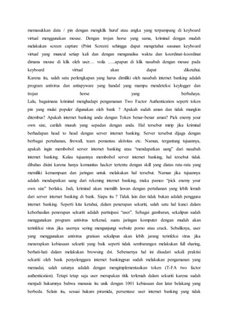 memasukkan data / pin dengan mengklik huruf atau angka yang terpampang di keyboard
virtual menggunakan mouse. Dengan trojan horse yang sama, kriminal dengan mudah
melakukan screen capture (Print Screen) sehingga dapat mengetahui susunan keyboard
virtual yang muncul setiap kali dan dengan menganalisa waktu dan koordinat-koordinat
dimana mouse di klik oleh user… voila …..apapun di klik nasabah dengan mouse pada
keyboard virtual akan dapat diketahui.
Karena itu, salah satu perlengkapan yang harus dimiliki oleh nasabah internet banking adalah
program antivirus dan antispyware yang handal yang mampu mendeteksi keylogger dan
trojan horse yang berbahaya.
Lalu, bagaimana kriminal menghadapi pengamanan Two Factor Authentication seperti token
pin yang mulai populer digunakan oleh bank ? Apakah sudah aman dan tidak mungkin
ditembus? Apakah internet banking anda dengan Token benar-benar aman? Pick enemy your
own size, carilah musuh yang sepadan dengan anda. Hal tersebut mirip jika kriminal
berhadapan head to head dengan server internet banking. Server tersebut dijaga dengan
berbagai pertahanan, firewall, team pemantau aktivitas etc. Namun, tergantung tujuannya,
apakah ingin membobol server internet banking atau “mendapatkan uang” dari nasabah
internet banking. Kalau tujuannya membobol server internet banking, hal tersebut tidak
dibahas disini karena hanya komunitas hacker tertentu dengan skill yang diatas rata-rata yang
memiliki kemampuan dan jaringan untuk melakukan hal tersebut. Namun jika tujuannya
adalah mendapatkan uang dari rekening internet banking, maka pameo “pick enemy your
own size” berlaku. Jadi, kriminal akan memilih lawan dengan pertahanan yang lebih lemah
dari server internet banking di bank. Siapa itu ? Tidak lain dan tidak bukan adalah pengguna
internet banking. Seperti kita ketahui, dalam penerapan sekuriti, salah satu hal kunci dalam
keberhasilan penerapan sekuriti adalah partisipasi “user”. Sebagai gambaran, sekalipun sudah
menggunakan program antivirus terkenal, suatu jaringan komputer dengan mudah akan
terinfeksi virus jika usernya sering mengunjungi website porno atau crack. Sebaliknya, user
yang menggunakan antivirus gratisan sekalipun akan lebih jarang terinfeksi virus jika
menerapkan kebiasaan sekuriti yang baik seperti tidak sembarangan melakukan full sharing,
berhati-hati dalam melakukan browsing dst. Sebenarnya hal ini disadari sekali praktisi
sekuriti oleh bank penyelenggara internet bankingpun sudah melakukan pengamanan yang
memadai, salah satunya adalah dengan mengimplementasikan token (T-FA two factor
authentication). Tetapi tetap saja user merupakan titik terlemah dalam sekuriti karena sudah
menjadi hukumnya bahwa manusia itu unik dengan 1001 kebiasaan dan latar belakang yang
berbeda. Selain itu, sesuai hukum piramida, persentase user internet banking yang tidak
 