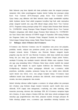Bank Indonesia yang harus dipatuhi oleh dunia perbankan antara lain mengenai penerapan
manajemen risiko dalam penyelenggaraan kegiatan internet banking dan penerapan prinsip
Know Your Customer (KYC).Penerapan prinsip Know Your Customer (KYC)
Upaya lainnya yang dilakukan oleh Bank Indonesia dalam rangka meminimalisir terjadinya
tindak kejahatan internet fraud adalah pengaturan kewajiban bagi bank untuk menerapkan
prinsip mengenal nasabah atau yang lebih dikenal dengan prinsip Know Your Customer
(KYC). Pengaturan tentang penerapan prinsip KYC terdapat dalam Peraturan Bank Indonesia
No. 3/10/PBI/2001 tentang Penerapan Prinsip Mengenal Nasabah (Know Your Customer
Principles) sebagaimana telah diubah dengan Peraturan Bank Indonesia No. 3/23/PBI/2001
dan Surat Edaran Bank Indonesia 6/37/DPNP tanggal 10 September 2004 tentang Penilaian
dan Pengenaan Sanksi atas Penerapan Prinsip Mengenal Nasabah dan Kewajiban Lain
Terkait dengan Undang-Undang tentang Tindak Pidana Pencucian Uang.
2.3 Hubungan Antara E-Business dan E-Commerse
E-Commerce atau Electronic Commerce atau EC menjelaskan suatu proses dari penjualan,
pembelian, transfer, melayani atau pertukaran produk, jasa atau informasi lewat jaringan
komputer termasuk internet. E-Business atau Electronic Business mengarah kepada
pengertian yang luas dari EC atau Electronic Commerce, tidak hanya membeli atau menjual
barang dan jasa tetapi juga pelayanan konsumen, kolaborasi dengan partner business,
memimpin E-Learning, dan memimpin transaksi elektronik didalam suatu organisasi. Namun
ada juga yang memandang bahwa E-Business bukan hanya sekedar membeli dan menjual
tetapi juga lebih daripada itu seperti kegiatan kolaborasi dan intrabusiness. Menurut
id.wikipedia.org, dikatakan bahwa perdagangan elektronik atau e-commerce adalah
penyebaran, pembelian, penjualan, pemasaran barang dan jasa melalui sistem elektronik
seperti internet atau televisi, www, atau jaringan komputer lainnya. E-Commerce dapat
melibatkan transfer dana elektronik, pertukaran data elektronik, sistem manajemen inventori
otomatis, dan sistem pengumpulan data otomatis.
Industri teknologi informasi melihat kegiatan e-commerce ini sebagai aplikasi dan penerapan
dari e-business yang berkaitan dengan transaksi komersial, seperti: transfer dana secara
elektronik, SCM (supply chain management), e-marketing, atau online marketing, online
transaction processing, electronic data interchange /EDI, dll. E-Commerce merupakan bagian
dari e-business, di mana cakupan e-business lebih luas, tidak hanya sekedar perniagaan tetapi
mencakup juga pengkolaborasian mitra bisnis, pelayanan nasabah, lowongan pekerjaan dll.
Selain teknologi jaringan www, e-commerce juga memerlukan teknologi basisdata atau
 