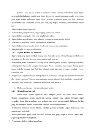 Faktor kunci sukses dalam e-commerce dalam sebuah perusahaan tidak hanya
mengandalkan kekuatan produk saja, tetapi dengan tim manajemen yang handal, pengiriman
yang tepat waktu, pelayanan yang bagus, struktur organisasi bisnis yang baik, jaringan
infrastruktur dan keamanan, desain situs web yang bagus, beberapa faktor lainnya antara
lain :
1. Menyediakan harga kompetitif.
2. Menyediakan jasa pembelian yang tanggap, cepat, dan ramah.
3. Menyediakan barang dan jasa yang lengkap dan jelas.
4. Menyediakan banyak bonus seperti kupon, penawaran istimewa dan diskon.
5. Memberikan perhatian khusus seperti usulan pembelian.
6. Menyediakan rasa komunitas untuk berdiskusi, masukan dari pelanggan.
7. Mempermudah kegiatan perdagangan.
2.1.1 Tujuan Aplikasi E-Commerce
1. Agar orang yang ingin membeli barang atau transaksi lewat internet hanya membutuhkan
akses internet dan interface-nya menggunakan web browser
2. Menjadikan portal e-commerce / e-shop tidak sekedar portal belanja, tapi menjadi tempat
berkumpulnya komunitas dengan membangun basis komunitas, membangun konsep pasar
bukan sekedar tempat jual beli dan sebagai pusat informasi (release, product review,
konsultasi, dll)
3. Pengelolaan yang berorientasi pada pelayanan, kombinasi konsepsi pelayanan konvensional
dan virtual : responsif (respon yang cepat dan ramah), dinamis, informatif dan komunikatif
4. Informasi yang up to date, komunikasi multi-arah yang dinamis
5. Model pembayaran : kartu kredit atau transfer.
2.1.2 Sistem Bisnis Internal
Sistem bisnis internal digunakan untuk melayani proses dan bisnis secara internal.
Dengan menggunakan sistem seperti ini, seorang manajer yang sedang bepergian dapat
mengakses basis data perusahaan yang terdapat pada server dengan mudah. Beberapa hal lain
yang bisa ditangani melalui sistem bisnis internal adalah sebagai berikut :
1. Pemrosesan transaksi secara internal, misalnya pesanan penjualan dapat dimasukkan oleh
pemasar dari jarak jauh.
2. Portal perusahaan, yaitu sarana informasi berbasis web yang ditujukan secara khusus untuk
pegawai perusahaan berangkutan.
3. Pemantauan aktifitas dalam perusahaan.
 