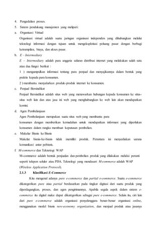 4. Pengedalian proses.
5. Sistem pendukung manajemen yang meliputi:
a. Organisasi Virtual
Organisasi virtual adalah suatu jaringan organisasi independen yang dihubungkan melalui
teknologi informasi dengan tujuan untuk mengeksploitasi peluang pasar dengan berbagi
ketrampilan, biaya, dan akses pasar.
b. E – Intermediary
E – Intermediary adalah para anggota saluran distribusi internet yang melakukan salah satu
atau dua fungsi berikut :
1 ) mengumpulkan informasi tentang para penjual dan menyajikannya dalam bentuk yang
praktis kepada para konsumen.
2 ) membantu menyalurkan produk-produk internet ke konsumen.
c. Penjual Bersindikat
Penjual Bersindikat adalah situs web yang menawarkan hubungan kepada konsumen ke situs-
situs web lain dan atas jasa ini web yang menghubungkan ke web lain akan mendapatkan
komisi.
d. Agen Pembelanjaan
Agen Pembelanjaan merupakan suatu situs web yang membantu para
konsumen dengan memberikan kemudahan untuk mendapatkan informasi yang diperlukan
konsumen dalam rangka membuat keputusan pembelian.
e. Makelar Bisnis ke Bisnis
Makelar bisnis-ke-bisnis tidak memiliki produk. Perantara ini menyediakan sarana
komunikasi antar pebisnis.
f. M-commerce dan Teknotogi WAP
M-commerce adalah bentuk penjualan dan pembelian produk yang dilakukan melalui peranti
seperti telepon seluler atau PDA. Teknologi yang mendasari M-commerce adalah WAP
(Wireless Application Protocol).
2.1.3 Klasifikasi E-Commerce
Kita mengenal adanya pure e-commerce dan partial e-commerce. Suatu e-commerce
dikategorikan pure atau partial berdasarkan pada tingkat digitasi dari suatu produk yang
diperdagangkan, proses, dan agen pengirimannya. Apabila segala aspek dalam sistem e-
commerce itu digital maka dapat dikategorikan sebagai pure e-commerce. Selain itu, ciri lain
dari pure e-commerce adalah organisasi penyelenggara benar-benar organisasi online,
menggunakan model bisnis new-economy organization, dan menjual produk atau jasanya
 