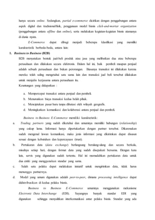 hanya secara online. Sedangkan, partial e-commerce dicirikan dengan penggabungan antara
aspek digital dan tradisional/fisik, penggunaan model bisnis click-and-mortar organization
(penggabungan antara offline dan online), serta melakukan kegiatan-kegiatan bisnis utamanya
di dunia nyata.
E-Commerce dapat dibagi menjadi beberapa klasifikasi yang memiliki
karakteristik berbeda-beda, antara lain:
1. Business to Business (B2B)
B2B menyatakan bentuk jual-beli produk atau jasa yang melibatkan dua atau beberapa
perusahaan dan dilakukan secara elektronis. Dalam hal ini, baik pembeli maupun penjual
adalah sebuah perusahaan dan bukan perorangan. Biasanya transaksi ini dilakukan karena
mereka telah saling mengetahui satu sama lain dan transaksi jual beli tersebut dilakukan
untuk menjalin kerjasama antara perusahaan itu.
Keuntungan yang didapatkan :
a. Mempercepat transaksi antara penjual dan pembeli.
b. Menurunkan biaya transaksi kedua belah pihak.
c. Menciptakan pasar baru tanpa dibatasi oleh wilayah geografis.
d. Meningkatkan komunikasi dan kolaborasi antara penjual dan pembeli.
Business to Business E-Commerce memiliki karakteristik:
a. Trading partners yang sudah diketahui dan umumnya memiliki hubungan (relationship)
yang cukup lama. Informasi hanya dipertukarkan dengan partner tersebut. Dikarenakan
sudah mengenal lawan komunikasi, maka jenis informasi yang dikirimkan dapat disusun
sesuai dengan kebutuhan dan kepercayaan (trust).
b. Pertukaran data (data exchange) berlangsung berulang-ulang dan secara berkala,
misalnya setiap hari, dengan format data yang sudah disepakati bersama. Dengan kata
lain, servis yang digunakan sudah tertentu. Hal ini memudahkan pertukaran data untuk
dua entiti yang menggunakan standar yang sama.
c. Salah satu pelaku dapat melakukan inisiatif untuk mengirimkan data, tidak harus
menunggu partnernya.
d. Model yang umum digunakan adalah peer-to-peer, dimana processing intelligence dapat
didistribusikan di kedua pelaku bisnis.
Business to Business E-Commerce umumnya menggunakan mekanisme
Electronic Data Interchange (EDI). Sayangnya banyak standar EDI yang
digunakan sehingga menyulitkan interkomunikasi antar pelaku bisnis. Standar yang ada
 