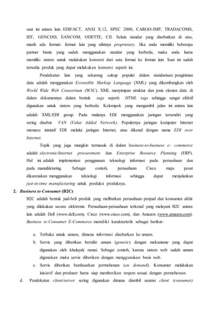 saat ini antara lain: EDIFACT, ANSI X.12, SPEC 2000, CARGO-IMP, TRADACOMS,
IEF, GENCOD, EANCOM, ODETTE, CII. Selain standar yang disebutkan di atas,
masih ada format- format lain yang sifatnya proprietary. Jika anda memiliki beberapa
partner bisnis yang sudah menggunakan standar yang berbeda, maka anda harus
memiliki sistem untuk melakukan konversi dari satu format ke format lain. Saat ini sudah
tersedia produk yang dapat melakukan konversi seperti ini.
Pendekatan lain yang sekarang cukup populer dalam standarisasi pengiriman
data adalah menggunakan Extensible Markup Language (XML) yang dikembangkan oleh
World Wide Web Consortium (W3C). XML menyimpan struktur dan jenis elemen data di
dalam dokumennya dalam bentuk tags seperti HTML tags sehingga sangat efektif
digunakan untuk sistem yang berbeda. Kelompok yang mengambil jalan ini antara lain
adalah XML/EDI group.. Pada mulanya EDI menggunakan jaringan tersendiri yang
sering disebut VAN (Value Added Network). Populernya jaringan komputer Internet
memacu inisiatif EDI melalui jaringan Internet, atau dikenal dengan nama EDI over
Internet.
Topik yang juga mungkin termasuk di dalam business-to-business e- commerce
adalah electronic/Internet procurement dan Enterprise Resource Planning (ERP).
Hal ini adalah implementasi penggunaan teknologi informasi pada perusahaan dan
pada manufakturing. Sebagai contoh, perusahaan Cisco maju pesat
dikarenakan menggunakan teknologi informasi sehingga dapat menjalankan
just-in-time manufacturing untuk produksi produknya.
2. Business to Consumer (B2C)
B2C adalah bentuk jual-beli produk yang melibatkan perusahaan penjual dan konsumen akhir
yang dilakukan secara elektronis. Perusahaan-perusahaan terkenal yang melayani B2C antara
lain adalah Dell (www.dell.com), Cisco (www.cisco.com), dan Amazon (www.amazon.com).
Business to Consumer E-Commerce memiliki karakteristik sebagai berikut:
a. Terbuka untuk umum, dimana informasi disebarkan ke umum.
b. Servis yang diberikan bersifat umum (generic) dengan mekanisme yang dapat
digunakan oleh khalayak ramai. Sebagai contoh, karena sistem web sudah umum
digunakan maka servis diberikan dengan menggunakan basis web.
c. Servis diberikan berdasarkan permohonan (on demand). Konsumer melakukan
inisiatif dan produser harus siap memberikan respon sesuai dengan permohonan.
d. Pendekatan client/server sering digunakan dimana diambil asumsi client (consumer)
 
