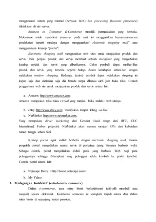 menggunakan sistem yang minimal (berbasis Web) dan processing (business procedure)
diletakkan di sisi server.
Business to Consumer E-Commerce memiliki permasalahan yang berbeda.
Mekanisme untuk mendekati consumer pada saat ini menggunakan bermacam-macam
pendekatan seperti misalnya dengan menggunakan“ electronic shopping mall” atau
menggunakan konsep “portal”.
Electronic shopping mall menggunakan web sites untuk menjajakan produk dan
servis. Para penjual produk dan servis membuat sebuah storefront yang menyediakan
katalog produk dan servis yang diberikannya. Calon pembeli dapat melihat-lihat
produk dan servis yang tersedia seperti halnya dalam kehidupan sehari-hari dengan
melakukan window shopping. Bedanya, (calon) pembeli dapat melakukan shopping ini
kapan saja dan darimana saja dia berada tanpa dibatasi oleh jam buka toko. Contoh
penggunaan web site untuk menjajakan produk dan servis antara lain:
a. Amazon http://www.amazon.com
Amazon merupakan toko buku virtual yang menjual buku melalui web sitenya.
b. eBay http://www.ebay.com, merupakan tempat lelang on-line.
c. NetMarket http://www.netmarket.com,
Yang merupakan direct marketing dari Cendant (hasil merge dari HFC, CUC
International, Forbes projects). NetMarket akan mampu menjual 95% dari kebutuhan
rumah tangga sehari-hari.
Konsep portal agak sedikit berbeda dengan electronic shopping mall, dimana
pengelola portal menyediakan semua servis di portalnya (yang biasanya berbasis web).
Sebagai contoh, portal menyediakan eMail gratis yang berbasis Web bagi para
pelanggannya sehingga diharapkan sang pelanggan selalu kembali ke portal tersebut.
Contoh portal antara lain:
a. Netscape Home <http://home.netscape.com>
b. My Yahoo
3. Perdagangan Kolabratif (collaborative commerce)
Dalam e-commerce, para mitra bisnis berkolaborasi (alih-alih membeli atau
menjual) secara elektronik. Kolaborasi semacam ini seringkali terjadi antara dan dalam
mitra bisnis di sepanjang rantai pasokan.
 