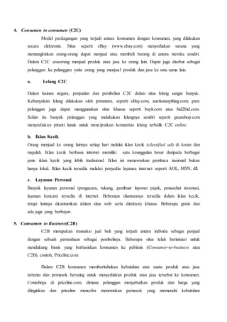 4. Consumen to consumen (C2C)
Model perdagangan yang terjadi antara konsumen dengan konsumen, yang dilakukan
secara elektronis. Situs seperti eBay (www.ebay.com) menyediakan sarana yang
memungkinkan orang-orang dapat menjual atau membeli barang di antara mereka sendiri.
Dalam C2C seseorang menjual produk atau jasa ke orang lain. Dapat juga disebut sebagai
pelanggan ke palanggan yaitu orang yang menjual produk dan jasa ke satu sama lain.
a. Lelang C2C
Dalam lusinan negara, penjualan dan pembelian C2C dalam situs lelang sangat banyak.
Kebanyakan lelang dilakukan oleh perantara, seperti eBay.com, auctionanything.com; para
pelanggan juga dapat menggunakan situs khusus seperti buyit.com atau bid2bid.com.
Selain itu banyak pelanggan yang melakukan lelangnya sendiri seperti greatshop.com
menyediakan piranti lunak untuk menciptakan komunitas lelang terbalik C2C online.
b. Iklan Kecik
Orang menjual ke orang lainnya setiap hari melalui iklan kecik (classified ad) di koran dan
majalah. Iklan kecik berbasis internet memiliki satu keunggulan besar daripada berbagai
jenis iklan kecik yang lebih tradisional. Iklan ini menawarkan pembaca nasional bukan
hanya lokal. Iklan kecik tersedia melalui penyedia layanan internet seperti AOL, MSN, dll.
c. Layanan Personal
Banyak layanan personal (pengacara, tukang, pembuat laporan pajak, penasehat investasi,
layanan kencan) tersedia di internet. Beberapa diantaranya tersedia dalam iklan kecik,
tetapi lainnya dicantumkan dalam situs web serta direktory khusus. Beberapa gratis dan
ada juga yang berbayar.
5. Comsumen to Business(C2B)
C2B merupakan transaksi jual beli yang terjadi antara individu sebagai penjual
dengan sebuah perusahaan sebagai pembelinya. Beberapa situs telah berinisiasi untuk
mendukung bisnis yang berbasiskan konsumen ke pebisnis (Consumer-to-business atau
C2B). contoh, Priceline.com
Dalam C2B konsumen memberitahukan kebutuhan atas suatu produk atau jasa
tertentu dan pemasok bersaing untuk menyediakan produk atau jasa tersebut ke konsumen.
Contohnya di priceline.com, dimana pelanggan menyebutkan produk dan harga yang
diinginkan dan priceline mencoba menemukan pemasok yang memenuhi kebutuhan
 