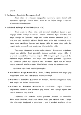 tersebut.
6. Perdagangan Intrabisnis (Intraorganisasional)
Dalam situasi ini perusahaan menggunakan e-commerce secara internal untuk
memperbaiki operasinya. Kondisi khusus dalam hal ini disebut sebagai e-commerce
B2E(business to its employees).
7. Pemerintah ke Warga (Goverment to Citizen—G2C)
Dalam kondisi ini sebuah entitas (unit) pemerintah menyediakan layanan ke para
warganya melalui teknologi E-commerce. Unit-unit pemerintah dapat melakukan bisnis
dengan berbagai unit pemerintah lainnya serta dengan berbagai perusahaan (G2B). E-
goverment yaitu penggunaan teknologi internet secara umum dan e-commerce secara
khusus untuk mengirimkan informasi dan layanan publik ke warga, mitra bisnis, dan
pemasok entitas pemerintah, serta mereka yang bekerja di sektor publik.
E-goverment menawarkan sejumlah manfaat potensial : E-goverment meningkatkan
efisiensi dan efektivitas fungsi pemerintah, termasuk pemberian layanan publik. E-
goverment memungkinkan pemerintah menjadi lebih transparan pada masyarakat dan
perusahaan dengan memberikan lebih banyak akses informasi pemerintah. E-goverment
juga memberikan peluan bagi masyarakat untuk memberikan umpan balik ke berbagai
lembaga pemerintah serta berpartisipasi dalam berbagai lembaga dan proses demokrasi.
E-goverment dapat dibagi menjadi tiga kategori :
a. Pemerintah ke Warga (Goverment to Citizen). Lembaga pemerintah makin banyak yang
menggunakan internet untuk menyediakan layanan pada warga.
b. Pemerintah ke Perusahaan (Goverment to Business). Pemerintah menggunakan internet
untuk menjual dan membeli dari perusahaan.
c. Pemerintah ke Pemerintah (Goverment to Government). Meliputi e-commerce
intrapemerintah (transaksi antar pemerintah yang berbeda) serta berbagai layanan antar
lembaga pemerintah yang berbeda.
Transformasi dari pemberian layanan pemerintah tradisional ke implementasi
penuh layanan pemerintah online dapat menjadi proses yang memakan waktu. Terdapat
enam tahap dalam transformasi ke e-goverment : tahap 1. publikasi penyebaran informasi
 