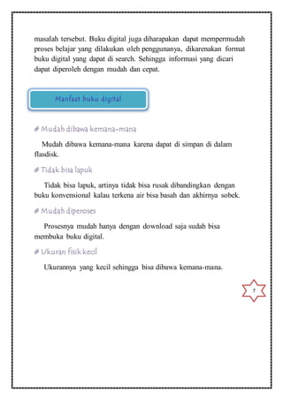 masalah tersebut. Buku digital juga diharapakan dapat mempermudah 
proses belajar yang dilakukan oleh penggunanya, dikarenakan format 
buku digital yang dapat di search. Sehingga informasi yang dicari 
dapat diperoleh dengan mudah dan cepat. 
Manfaat buku digital 
# Mudah dibawa kemana-mana 
Mudah dibawa kemana-mana karena dapat di simpan di dalam 
flasdisk. 
# Tidak bisa lapuk 
Tidak bisa lapuk, artinya tidak bisa rusak dibandingkan dengan 
buku konvensional kalau terkena air bisa basah dan akhirnya sobek. 
# Mudah diperoses 
Prosesnya mudah hanya dengan download saja sudah bisa 
membuka buku digital. 
# Ukuran fisik kecil 
Ukurannya yang kecil sehingga bisa dibawa kemana-mana. 
7 
 
