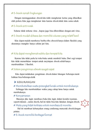 # E-book ramah lingkungan 
Dengan memnggunakan ebook kita telah menghemat kertas yang dihasilkan 
oleh pohon. Kita juga menghemat tinta karena ebook tidak tinta sama sekali. 
# E-book anti rusak 
Selama tidak terkena virus , itupun juga bisa dibersihkan dengan anti virus. 
# E-book mudah dibawa dan memiliki ukuran yang relatif kecil 
Kita dapat mudah membawa beribu-ribu eboook hanya dalam flasdisk yang 
ukurannya mungkin hanya sekitar jari kita. 
# Kita dapat menghemat waktu dan tempat kita 
Karena kita tidak perlu ke toko buku untuk membeli buku. Dari segi tempat 
kita tidak memerlukan tempat untuk meyimpan ebook sebab hanya 
membutuhkan 1 flasdisk. 
# Sistem pengiriman ebook sangat cepat 
Kita dapat melakukan pengiriman ebook dalam hitungan beberapa menit 
bahkan bisa beberapa detik 
# Membutuhkan suatu perangkat lunak untuk membukanya 
Sehingga kita membutuhkan waktu yang cukup lama hanya untuk 
membukanya. 
# Kenyamanan 
Biasanya jika ingin membaca buku kita ingin dalam kondisi nyaman, 
seperti tiduran , santai disofa, hal ini tidak bisa kita lakukan dengan ebook. 
# Mata yang tidak terbiasa untuk membaca di monito. 
Hal ini membuat kebanyakan orang cenderung mencetak ebook dengan 
printer. 
# E-book memiliki berbagai format 
5 
 
