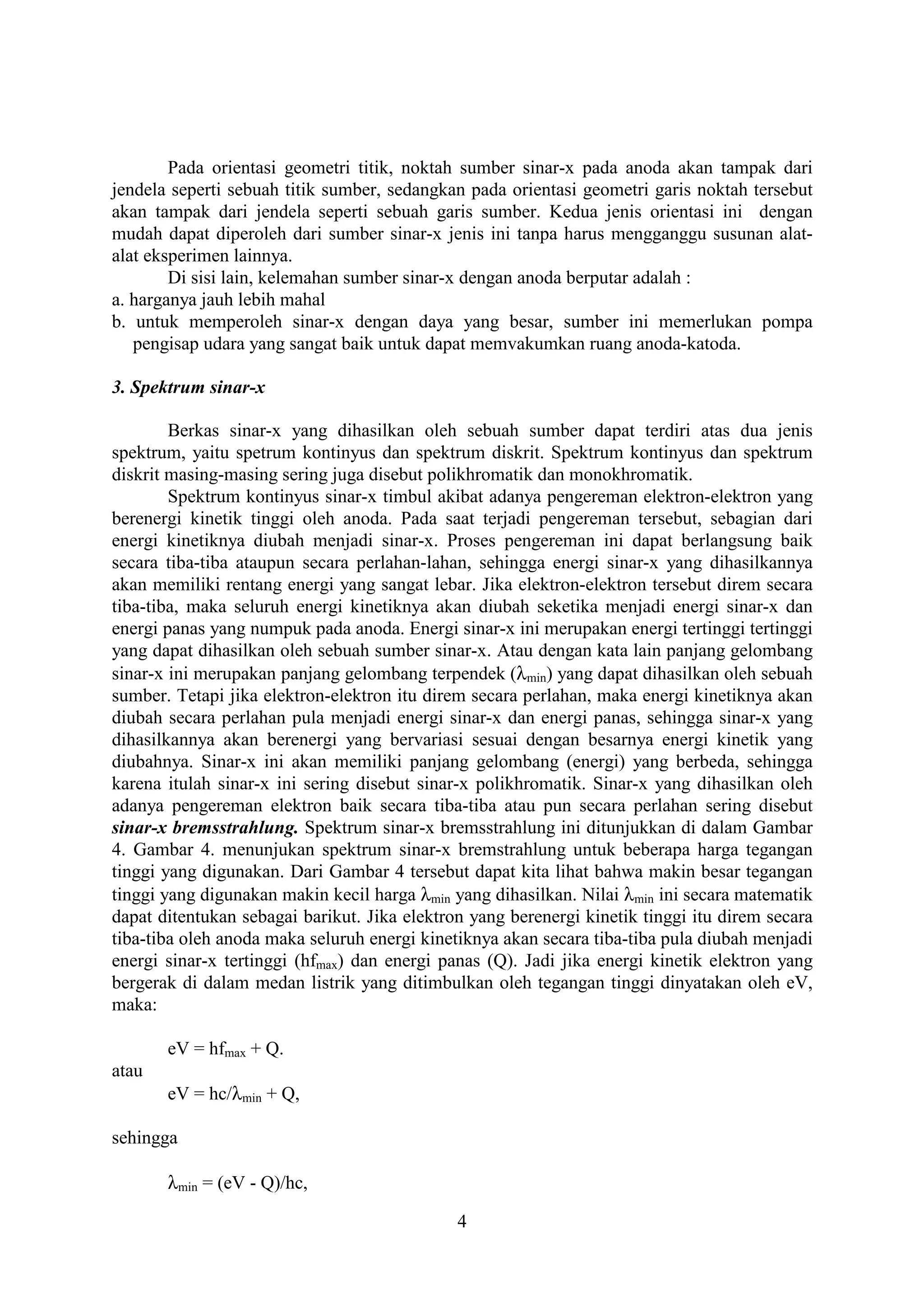Pada orientasi geometri titik, noktah sumber sinar-x pada anoda akan tampak dari
jendela seperti sebuah titik sumber, sedangkan pada orientasi geometri garis noktah tersebut
akan tampak dari jendela seperti sebuah garis sumber. Kedua jenis orientasi ini dengan
mudah dapat diperoleh dari sumber sinar-x jenis ini tanpa harus mengganggu susunan alat-
alat eksperimen lainnya.
        Di sisi lain, kelemahan sumber sinar-x dengan anoda berputar adalah :
a. harganya jauh lebih mahal
b. untuk memperoleh sinar-x dengan daya yang besar, sumber ini memerlukan pompa
   pengisap udara yang sangat baik untuk dapat memvakumkan ruang anoda-katoda.

3. Spektrum sinar-x

        Berkas sinar-x yang dihasilkan oleh sebuah sumber dapat terdiri atas dua jenis
spektrum, yaitu spetrum kontinyus dan spektrum diskrit. Spektrum kontinyus dan spektrum
diskrit masing-masing sering juga disebut polikhromatik dan monokhromatik.
        Spektrum kontinyus sinar-x timbul akibat adanya pengereman elektron-elektron yang
berenergi kinetik tinggi oleh anoda. Pada saat terjadi pengereman tersebut, sebagian dari
energi kinetiknya diubah menjadi sinar-x. Proses pengereman ini dapat berlangsung baik
secara tiba-tiba ataupun secara perlahan-lahan, sehingga energi sinar-x yang dihasilkannya
akan memiliki rentang energi yang sangat lebar. Jika elektron-elektron tersebut direm secara
tiba-tiba, maka seluruh energi kinetiknya akan diubah seketika menjadi energi sinar-x dan
energi panas yang numpuk pada anoda. Energi sinar-x ini merupakan energi tertinggi tertinggi
yang dapat dihasilkan oleh sebuah sumber sinar-x. Atau dengan kata lain panjang gelombang
sinar-x ini merupakan panjang gelombang terpendek (λmin) yang dapat dihasilkan oleh sebuah
sumber. Tetapi jika elektron-elektron itu direm secara perlahan, maka energi kinetiknya akan
diubah secara perlahan pula menjadi energi sinar-x dan energi panas, sehingga sinar-x yang
dihasilkannya akan berenergi yang bervariasi sesuai dengan besarnya energi kinetik yang
diubahnya. Sinar-x ini akan memiliki panjang gelombang (energi) yang berbeda, sehingga
karena itulah sinar-x ini sering disebut sinar-x polikhromatik. Sinar-x yang dihasilkan oleh
adanya pengereman elektron baik secara tiba-tiba atau pun secara perlahan sering disebut
sinar-x bremsstrahlung. Spektrum sinar-x bremsstrahlung ini ditunjukkan di dalam Gambar
4. Gambar 4. menunjukan spektrum sinar-x bremstrahlung untuk beberapa harga tegangan
tinggi yang digunakan. Dari Gambar 4 tersebut dapat kita lihat bahwa makin besar tegangan
tinggi yang digunakan makin kecil harga λmin yang dihasilkan. Nilai λmin ini secara matematik
dapat ditentukan sebagai barikut. Jika elektron yang berenergi kinetik tinggi itu direm secara
tiba-tiba oleh anoda maka seluruh energi kinetiknya akan secara tiba-tiba pula diubah menjadi
energi sinar-x tertinggi (hfmax) dan energi panas (Q). Jadi jika energi kinetik elektron yang
bergerak di dalam medan listrik yang ditimbulkan oleh tegangan tinggi dinyatakan oleh eV,
maka:

       eV = hfmax + Q.
atau
       eV = hc/λmin + Q,

sehingga

       λmin = (eV - Q)/hc,

                                              4
 