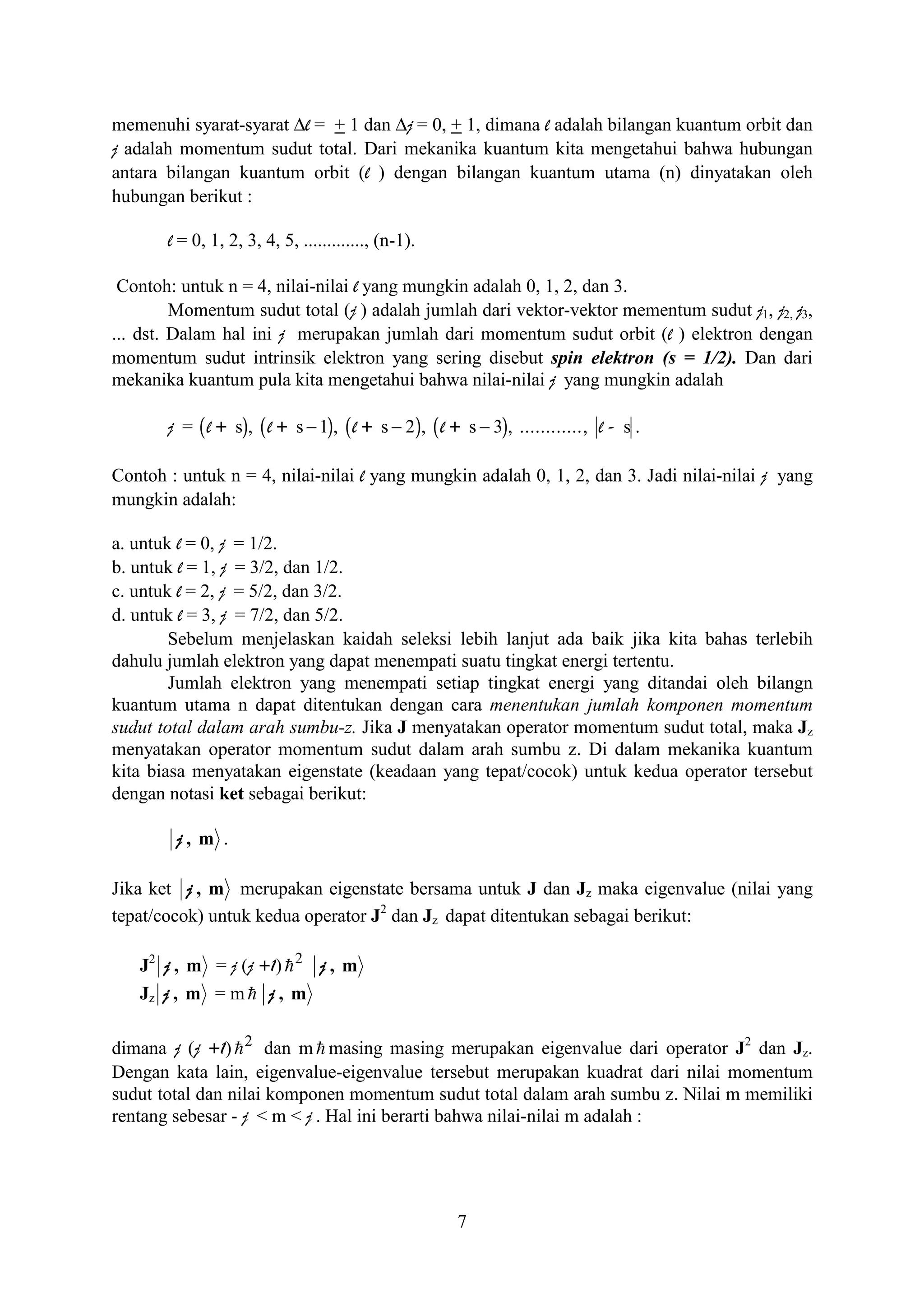 memenuhi syarat-syarat ∆l = + 1 dan ∆j = 0, + 1, dimana l adalah bilangan kuantum orbit dan
j adalah momentum sudut total. Dari mekanika kuantum kita mengetahui bahwa hubungan
antara bilangan kuantum orbit (l ) dengan bilangan kuantum utama (n) dinyatakan oleh
hubungan berikut :

       l = 0, 1, 2, 3, 4, 5, ............., (n-1).

 Contoh: untuk n = 4, nilai-nilai l yang mungkin adalah 0, 1, 2, dan 3.
         Momentum sudut total (j ) adalah jumlah dari vektor-vektor mementum sudut j1, j2, j3,
... dst. Dalam hal ini j merupakan jumlah dari momentum sudut orbit (l ) elektron dengan
momentum sudut intrinsik elektron yang sering disebut spin elektron (s = 1/2). Dan dari
mekanika kuantum pula kita mengetahui bahwa nilai-nilai j yang mungkin adalah

       j = ( l + s), ( l + s − 1), ( l + s − 2), ( l + s − 3), ............, l - s .

Contoh : untuk n = 4, nilai-nilai l yang mungkin adalah 0, 1, 2, dan 3. Jadi nilai-nilai j yang
mungkin adalah:

a. untuk l = 0, j = 1/2.
b. untuk l = 1, j = 3/2, dan 1/2.
c. untuk l = 2, j = 5/2, dan 3/2.
d. untuk l = 3, j = 7/2, dan 5/2.
        Sebelum menjelaskan kaidah seleksi lebih lanjut ada baik jika kita bahas terlebih
dahulu jumlah elektron yang dapat menempati suatu tingkat energi tertentu.
        Jumlah elektron yang menempati setiap tingkat energi yang ditandai oleh bilangn
kuantum utama n dapat ditentukan dengan cara menentukan jumlah komponen momentum
sudut total dalam arah sumbu-z. Jika J menyatakan operator momentum sudut total, maka Jz
menyatakan operator momentum sudut dalam arah sumbu z. Di dalam mekanika kuantum
kita biasa menyatakan eigenstate (keadaan yang tepat/cocok) untuk kedua operator tersebut
dengan notasi ket sebagai berikut:

        j, m .

Jika ket j , m merupakan eigenstate bersama untuk J dan Jz maka eigenvalue (nilai yang
tepat/cocok) untuk kedua operator J2 dan Jz dapat ditentukan sebagai berikut:

   J2 j , m = j (j +1) h 2 j , m
   Jz j , m = m h j , m

dimana j (j +1) h 2 dan m h masing masing merupakan eigenvalue dari operator J2 dan Jz.
Dengan kata lain, eigenvalue-eigenvalue tersebut merupakan kuadrat dari nilai momentum
sudut total dan nilai komponen momentum sudut total dalam arah sumbu z. Nilai m memiliki
rentang sebesar - j < m < j . Hal ini berarti bahwa nilai-nilai m adalah :




                                                      7
 