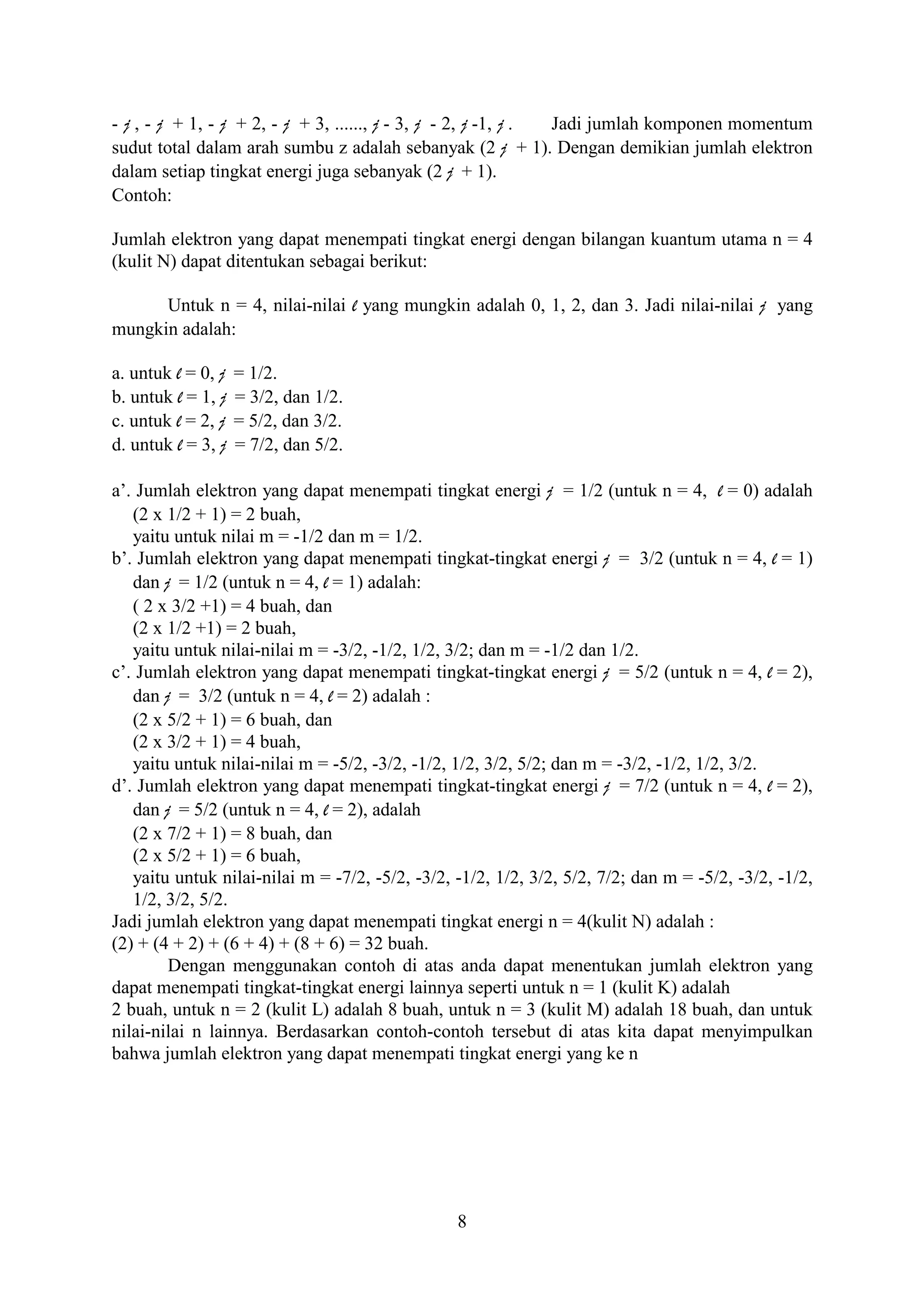 - j , - j + 1, - j + 2, - j + 3, ......, j - 3, j - 2, j -1, j . Jadi jumlah komponen momentum
sudut total dalam arah sumbu z adalah sebanyak (2 j + 1). Dengan demikian jumlah elektron
dalam setiap tingkat energi juga sebanyak (2 j + 1).
Contoh:

Jumlah elektron yang dapat menempati tingkat energi dengan bilangan kuantum utama n = 4
(kulit N) dapat ditentukan sebagai berikut:

      Untuk n = 4, nilai-nilai l yang mungkin adalah 0, 1, 2, dan 3. Jadi nilai-nilai j yang
mungkin adalah:

a. untuk l = 0, j   = 1/2.
b. untuk l = 1, j   = 3/2, dan 1/2.
c. untuk l = 2, j   = 5/2, dan 3/2.
d. untuk l = 3, j   = 7/2, dan 5/2.

a’. Jumlah elektron yang dapat menempati tingkat energi j = 1/2 (untuk n = 4, l = 0) adalah
   (2 x 1/2 + 1) = 2 buah,
   yaitu untuk nilai m = -1/2 dan m = 1/2.
b’. Jumlah elektron yang dapat menempati tingkat-tingkat energi j = 3/2 (untuk n = 4, l = 1)
   dan j = 1/2 (untuk n = 4, l = 1) adalah:
   ( 2 x 3/2 +1) = 4 buah, dan
   (2 x 1/2 +1) = 2 buah,
   yaitu untuk nilai-nilai m = -3/2, -1/2, 1/2, 3/2; dan m = -1/2 dan 1/2.
c’. Jumlah elektron yang dapat menempati tingkat-tingkat energi j = 5/2 (untuk n = 4, l = 2),
   dan j = 3/2 (untuk n = 4, l = 2) adalah :
   (2 x 5/2 + 1) = 6 buah, dan
   (2 x 3/2 + 1) = 4 buah,
   yaitu untuk nilai-nilai m = -5/2, -3/2, -1/2, 1/2, 3/2, 5/2; dan m = -3/2, -1/2, 1/2, 3/2.
d’. Jumlah elektron yang dapat menempati tingkat-tingkat energi j = 7/2 (untuk n = 4, l = 2),
   dan j = 5/2 (untuk n = 4, l = 2), adalah
   (2 x 7/2 + 1) = 8 buah, dan
   (2 x 5/2 + 1) = 6 buah,
   yaitu untuk nilai-nilai m = -7/2, -5/2, -3/2, -1/2, 1/2, 3/2, 5/2, 7/2; dan m = -5/2, -3/2, -1/2,
   1/2, 3/2, 5/2.
Jadi jumlah elektron yang dapat menempati tingkat energi n = 4(kulit N) adalah :
(2) + (4 + 2) + (6 + 4) + (8 + 6) = 32 buah.
        Dengan menggunakan contoh di atas anda dapat menentukan jumlah elektron yang
dapat menempati tingkat-tingkat energi lainnya seperti untuk n = 1 (kulit K) adalah
2 buah, untuk n = 2 (kulit L) adalah 8 buah, untuk n = 3 (kulit M) adalah 18 buah, dan untuk
nilai-nilai n lainnya. Berdasarkan contoh-contoh tersebut di atas kita dapat menyimpulkan
bahwa jumlah elektron yang dapat menempati tingkat energi yang ke n




                                                 8
 