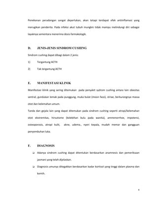 Penekanan peradangan sangat deperlukan, akan tetapi terdapat efek antiinflamasi yang

merugikan penderita. Pada infeksi akut tubuh mungkin tidak mampu melindungi diri sebagai

layaknya sementara menerima dosis farmakologik.



D.       JENIS-JENIS SINDROM CUSHING

Sindrom cushing dapat dibagi dalam 2 jenis:

1)       Tergantung ACTH

2)       Tak tergantung ACTH



E.       MANIFESTASI KLINIK

Manifestasi klinik yang sering ditemukan pada penyakit sydrom cushing antara lain obesitas

sentral, gundukan lemak pada punggung, muka bulat (moon face), striae, berkurangnya massa

otot dan kelemahan umum.

Tanda dan gejala lain yang dapat ditemukan pada sindrom cushing seperti atropi/kelemahan

otot ekstremitas, hirsutisme (kelebihan bulu pada wanita), ammenorrhoe, impotensi,

osteoporosis, atropi kulit,     akne, udema., nyeri kepala, mudah memar dan gangguan

penyembuhan luka.




F.       DIAGNOSIS

        Adanya sindrom cushing dapat ditentukan berdasarkan anamnesis dan pemeriksaan

         jasmani yang telah dijelaskan.

        Diagnosis umunya ditegakkan berdasarkan kadar kortisol yang tinggi dalam plasma dan

         kemih.




                                                                                           x
 