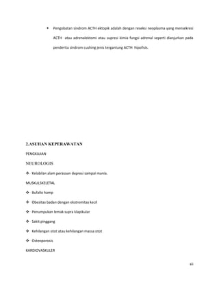    Pengobatan sindrom ACTH ektopik adalah dengan reseksi neoplasma yang mensekresi

                 ACTH atau adrenalektomi atau supresi kimia fungsi adrenal seperti dianjurkan pada

                 penderita sindrom cushing jenis tergantung ACTH hipofisis.




2.ASUHAN KEPERAWATAN

PENGKAJIAN

NEUROLOGIS

 Kelabilan alam perasaan depresi sampai mania.

MUSKULSKELETAL

 Bufallo hamp

 Obesitas badan dengan ekstremitas kecil

 Penumpukan lemak supra klapikular

 Sakit pinggang

 Kehilangan otot atau kehilangan massa otot

 Osteoporosis

KARDIOVASKULER


                                                                                                xii
 