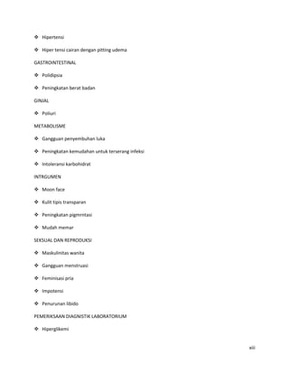  Hipertensi

 Hiper tensi cairan dengan pitting udema

GASTROINTESTINAL

 Polidipsia

 Peningkatan berat badan

GINJAL

 Poliuri

METABOLISME

 Gangguan penyembuhan luka

 Peningkatan kemudahan untuk terserang infeksi

 Intoleransi karbohidrat

INTRGUMEN

 Moon face

 Kulit tipis transparan

 Peningkatan pigmrntasi

 Mudah memar

SEKSUAL DAN REPRODUKSI

 Maskulinitas wanita

 Gangguan menstruasi

 Feminisasi pria

 Impotensi

 Penurunan libido

PEMERIKSAAN DIAGNISTIK LABORATORIUM

 Hiperglikemi


                                                  xiii
 