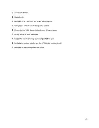  Alkalosis metabolik

 Hipokalemia

 Peningkatan ACTH plasma bila di test sepanjang hari

 Peningkatan natrium serum dan plasma kortisol

 Plasma kortisol tidak dapat sitekan dengan deksa metason

 Hitung sel darah putih meningkat

 Respon hiperaktif terhadap tes ransangan ACTH 8 jam

 Peningkatan kortisol urine24 jam dan 17-hidroksil kortokosteroid

 Peningkatan respon tergadap metapiron




                                                                     xiv
 