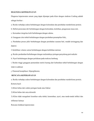 DIAGNOSA KEPERAWATAN

Diagnosa keperawatan umum yang dapat dijumpai pada klien dengan sindrom Cushing adalah

sebagai berikut :

a. Resiko terhadap cedera berhubungan dengan kelemahan dan perubahan metabolisme protein.

b. Defisit perawatan diri berhubungan dengan kelemahan, keletihan, pengurusan masa otot.

c. Kerusakan integritas kulit berhubungan dengan edema.

d. Gangguan citra tubuh berhubungan dengan perubahan penampilan fisik,.

e. Perubahan proses pikir berhubungan dengan perubahan suasana hati, mudah tersinggung dan

depresi.

f. Kelebihan volume cairan berhubungan dengan kelebihan natrium

g. Resiko perdarahan berhubungan dengan melemahnya jaringan penyokong perivaskuler

h. Nyeri berhubungan dengan perlukaan pada mukosa lambung

i. Resiko tinggi gangguan pemenuhan nutrisi kurang dari kebutuhan tubuh berhubungan dengan

intak in adekuat

j. Potensial komplikasi: Hiperglikemia

RENCANA KEPERAWATAN

a. Resiko terhadap cedera berhubungan dengan kelemahan dan perubahan metabolisme protein.

Kriteria hasil:

1) Klien bebas dari cedera jaringan lunak atau fraktur

2) Klien bebas dari area ekimotik

3) Klien tidak mengalami kenaikan suhu tubuh, kemerahan, nyeri, atau tanda-tanda infeksi dan

inflamasi lainnya

Rencana tindakan keperawatan:



                                                                                           xv
 