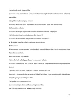 1) Kaji tanda-tanda ringan infeksi

Rasional : Efek antiinflamasi kortikosteroid dapat mengaburkan tanda-tanda umum inflamasi

dan infeksi.

2) Ciptakan lingkungan yang protektif

Rasional : Mencegah jatuh, fraktur dan cedera lainnya pada tulang dan jaringan lunak.

3) Bantu klien ambulasi

Rasional : Mencegah terjatuh atau terbentur pada sudut furniture yang tajam.

4) Berikan diet tinggi protein, kalsium, dan vitamin D

Rasional : Meminimalkan penipisan massa otot dan osteoporosis.

c. Kerusakan integritas kulit berhubungan dengan edema.

Kriteria hasil:

Klien mampu mempertahankan keutuhan kulit, menunjukkan perilaku/teknik untuk mencegah

kerusakan/cedera kulit.

Rencana tindakan keperawatan:

1) Inspeksi kulit terhadap perubahan warna, turgor, vaskular.

Rasional : menandakan area sirkulasi buruk/kerusakan yang dapat menimbulkan pembentukan

infeksi.

2) Pantau masukan cairan dan hidrasi kulit dan membran mukosa.

Rasional : mendeteksi adanya dehidrasi/hidrasi berlebihan yang mempengaruhi sirkulasi dan

integritas jaringan pada tingkat seluler.

3) Inspeksi area tergantung edema.

Rasional : jaringan edema lebih cenderung rusak/robek.

4) Berikan perawatan kulit. Berikan salep atau krim.



                                                                                        xvi
 