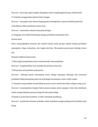 Rasional : lotion dan salep mungkin diinginkan untuk menghilangkan kering, robekan kulit.

5) Anjurkan menggunakan pakaian katun longgar.

Rasional : mencegah iritasi dermal langsung dan meningkatkan evaporasi lembab pada kulit.

6) Kolaborasi dalam pemberian matras busa.

Rasional : menurunkan tekanan lama pada jaringan.

d. Gangguan citra tubuh berhubungan dengan perubahan penampilan fisik.

Kriteria hasil:

Klien mengungkapkan perasaan dan metode koping untuk persepsi negatif tentang perubahan

penampilan, fungsi seksualitas, dan tingkat aktivitas. Menyatakan penerimaan terhadap situasi

diri.

Rencana tindakan keperawatan:

1) Kaji tingkat pengetahuan pasien tentang kondisi dan pengobatan.

Rasional : mengidentifikasi luas masalah dan perlunya intervensi.

2) Diskusikan arti perubahan pada pasien.

Rasional : beberapa pasien memandang situasi sebagai tantangan, beberapa sulit menerima

perubahan hidup/penampilan peran dan kehilangan kemampuan control tubuh sendiri.

3) Anjurkan orang terdekat memperlakukan pasien secara normal dan bukan sebagai orang cacat.

Rasional : menyampaikan harapan bahwa pasien mampu untuk mangatur situasi dan membantu

untuk mempertahankan perasaan harga diri dan tujuan hidup.

4) Rujuk ke perawatan kesehatan. Contoh: kelompok pendukung.

Rasional : memberikan bantuan tambahan untuk manajemen jangka panjang dari perubahan pola

hidup.




                                                                                            xvii
 