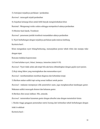 3) Antisipasi terjadinya perlukaan / perdarahan.

Rasional : mencegah terjadi perdarahan

4) Anjurkan keluarga klien untuk lebih banyak mengistirahatkan klien

Rasional : Mengurangi resiko cedera sehingga memperkecil adanya perdarahan

5) Monitor hasil darah, Trombosit

Rasional : penurunan jumlah trombosit menandakan adanya perdarahan

h. Nyeri berhubungan dengan terjadinya perlukaan pada mukosa lambung.

Keriteria hasil :

Klien mengatakan nyeri hilang/berkurang, menunjukkan postur tubuh rileks dan mampu tidur

dengan tepat

Rencana tindakan keperawatan:

1) Catat keluhan nyeri, lokasi, lamanya, intensitas (skala 0-10)

Rasional : Nyeri tidak selalu ada tetapi bila ada harus dibandingkan dengan gejala nyeri pasien.

2) Kaji ulang faktor yang meningkatkan dan menurunkan nyeri

Rasional : membantudalam membuat diagnosa dan kebutuhan terapi.

3) Berikan makan sedikit tapi sering sesuai indikasi untuk pasien

Rasional : makanan mempunyai efek penetralisir asam, juga menghancurkan kandungan gaster.

Makanan sedikit mencegah distensi dan haluaran gaster.

4) Berikan obat sesuai indikasi. Mis, antasida.

Rasional : menurunkan keasaman gaster dengan absorbsi atau dengan menetralisir kimia

i. Resiko tinggi gangguan pemenuhan nutrisi kurang dari kebutuhan tubuh berhubungan dengan

intak in adekuat

Keriteria hasil :



                                                                                                   xx
 