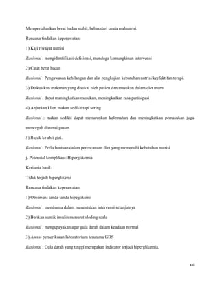 Mempertahankan berat badan stabil, bebas dari tanda malnutrisi.

Rencana tindakan keperawatan:

1) Kaji riwayat nutrisi

Rasional : mengidentifikasi defisiensi, menduga kemungkinan intervensi

2) Catat berat badan

Rasional : Pengawasan kehilangan dan alat pengkajian kebutuhan nutrisi/keefektifan terapi.

3) Diskusikan makanan yang disukai oleh pasien dan masukan dalam diet murni

Rasional : dapat maningkatkan masukan, meningkatkan rasa partisipasi

4) Anjurkan klien makan sedikit tapi sering

Rasional : makan sedikit dapat menurunkan kelemahan dan meningkatkan pemasukan juga

mencegah distensi gaster.

5) Rujuk ke ahli gizi.

Rasional : Perlu bantuan dalam perencanaan diet yang memenuhi kebutuhan nutrisi

j. Potensial komplikasi: Hiperglikemia

Keriteria hasil:

Tidak terjadi hiperglikemi

Rencana tindakan keperawatan

1) Observasi tanda-tanda hipeglikemi

Rasional : membantu dalam menentukan intervensi selanjutnya

2) Berikan suntik insulin menurut sleding scale

Rasional : mengupayakan agar gula darah dalam keadaan normal

3) Awasi pemeriksaan laboratorium terutama GDS

Rasional : Gula darah yang tinggi merupakan indicator terjadi hiperglikemia.



                                                                                             xxi
 