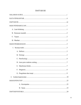 DAFTAR ISI

HALAMAN JUDUL .............................................................................................................i

KATA PENGANTAR ...........................................................................................................ii

DAFTAR ISI..........................................................................................................................iii

BAB I PENDAHULUAN ......................................................................................................1

     A. Latar belakang ............................................................................................................1

     B. Rumusan masalah ......................................................................................................2

     C. Tujuan ........................................................................................................................2

     D. Manfaat ......................................................................................................................2

BAB II PEMBAHASAN .......................................................................................................3

      1. Konsep medis ...........................................................................................................3

                A. Definisi ...........................................................................................................3

                B. Etiologi ...........................................................................................................3

                C. Patofisiologi ...................................................................................................4

                D. Jenis-jenis sindrom cushing ...........................................................................7

                E. Manifestasi klinik...........................................................................................7

                F. Diagnosis........................................................................................................8

                G. Pengobatan dan terapi ....................................................................................9

  2. Asuhan keperawatan .....................................................................................................10

BAB III PENUTUP ...............................................................................................................23

                     A. Kesimpulan ..............................................................................................23

                     B. Saran ........................................................................................................23

DAFTAR PUSTAKA ............................................................................................................24


                                                                                                                                           iii
 