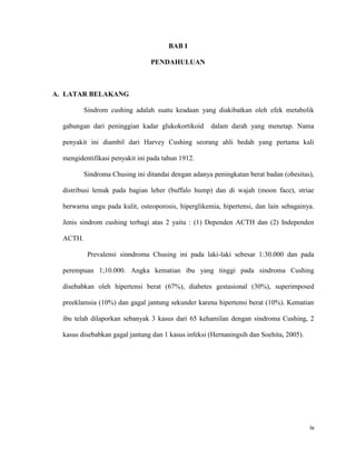 BAB I

                                 PENDAHULUAN



A. LATAR BELAKANG

          Sindrom cushing adalah suatu keadaan yang diakibatkan oleh efek metabolik

  gabungan dari peninggian kadar glukokortikoid      dalam darah yang menetap. Nama

  penyakit ini diambil dari Harvey Cushing seorang ahli bedah yang pertama kali

  mengidentifikasi penyakit ini pada tahun 1912.

          Sindroma Chusing ini ditandai dengan adanya peningkatan berat badan (obesitas),

  distribusi lemak pada bagian leher (buffalo hump) dan di wajah (moon face), striae

  berwarna ungu pada kulit, osteoporosis, hiperglikemia, hipertensi, dan lain sebagainya.

  Jenis sindrom cushing terbagi atas 2 yaitu : (1) Dependen ACTH dan (2) Independen

  ACTH.

           Prevalensi sinndroma Chusing ini pada laki-laki sebesar 1:30.000 dan pada

  perempuan 1;10.000. Angka kematian ibu yang tinggi pada sindroma Cushing

  disebabkan oleh hipertensi berat (67%), diabetes gestasional (30%), superimposed

  preeklamsia (10%) dan gagal jantung sekunder karena hipertensi berat (10%). Kematian

  ibu telah dilaporkan sebanyak 3 kasus dari 65 kehamilan dengan sindroma Cushing, 2

  kasus disebabkan gagal jantung dan 1 kasus infeksi (Hernaningsih dan Soehita, 2005).




                                                                                         iv
 