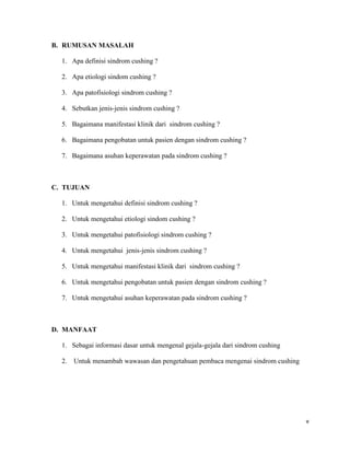 B. RUMUSAN MASALAH

  1. Apa definisi sindrom cushing ?

  2. Apa etiologi sindom cushing ?

  3. Apa patofisiologi sindrom cushing ?

  4. Sebutkan jenis-jenis sindrom cushing ?

  5. Bagaimana manifestasi klinik dari sindrom cushing ?

  6. Bagaimana pengobatan untuk pasien dengan sindrom cushing ?

  7. Bagaimana asuhan keperawatan pada sindrom cushing ?



C. TUJUAN

  1. Untuk mengetahui definisi sindrom cushing ?

  2. Untuk mengetahui etiologi sindom cushing ?

  3. Untuk mengetahui patofisiologi sindrom cushing ?

  4. Untuk mengetahui jenis-jenis sindrom cushing ?

  5. Untuk mengetahui manifestasi klinik dari sindrom cushing ?

  6. Untuk mengetahui pengobatan untuk pasien dengan sindrom cushing ?

  7. Untuk mengetahui asuhan keperawatan pada sindrom cushing ?



D. MANFAAT

  1. Sebagai informasi dasar untuk mengenal gejala-gejala dari sindrom cushing

  2.   Untuk menambah wawasan dan pengetahuan pembaca mengenai sindrom cushing




                                                                                 v
 