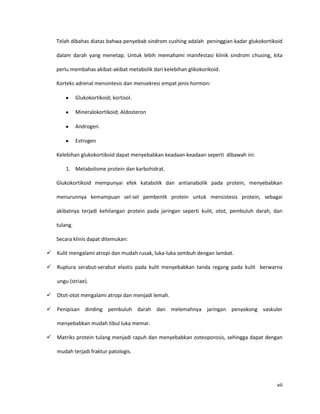 Telah dibahas diatas bahwa penyebab sindrom cushing adalah peninggian kadar glukokortikoid

    dalam darah yang menetap. Untuk lebih memahami manifestasi klinik sindrom chusing, kita

    perlu membahas akibat-akibat metabolik dari kelebihan glikokorikoid.

    Korteks adrenal mensintesis dan mensekresi empat jenis hormon:

              Glukokortikoid; kortisol.

              Mineralokortikoid; Aldosteron

              Androgen.

              Estrogen

    Kelebihan glukokortikoid dapat menyebabkan keadaan-keadaan seperti dibawah ini:

        1. Metabolisme protein dan karbohidrat.

    Glukokortikoid mempunyai efek katabolik dan antianabolik pada protein, menyebabkan

    menurunnya kemampuan sel-sel pembentk protein untuk mensistesis protein, sebagai

    akibatnya terjadi kehilangan protein pada jaringan seperti kulit, otot, pembuluh darah, dan

    tulang.

    Secara klinis dapat ditemukan:

   Kulit mengalami atropi dan mudah rusak, luka-luka sembuh dengan lambat.

   Ruptura serabut-serabut elastis pada kulit menyebabkan tanda regang pada kulit berwarna

    ungu (striae).

   Otot-otot mengalami atropi dan menjadi lemah.

   Penipisan dinding pembuluh darah dan melemahnya jaringan penyokong vaskuler

    menyebabkan mudah tibul luka memar.

   Matriks protein tulang menjadi rapuh dan menyebabkan osteoporosis, sehingga dapat dengan

    mudah terjadi fraktur patologis.




                                                                                            vii
 