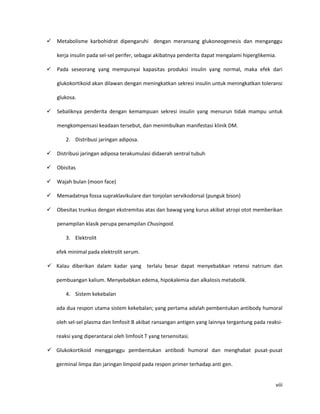    Metabolisme karbohidrat dipengaruhi dengan meransang glukoneogenesis dan menganggu

    kerja insulin pada sel-sel perifer, sebagai akibatnya penderita dapat mengalami hiperglikemia.

   Pada seseorang yang mempunyai kapasitas produksi insulin yang normal, maka efek dari

    glukokortikoid akan dilawan dengan meningkatkan sekresi insulin untuk meningkatkan toleransi

    glukosa.

   Sebaliknya penderita dengan kemampuan sekresi insulin yang menurun tidak mampu untuk

    mengkompensasi keadaan tersebut, dan menimbulkan manifestasi klinik DM.

        2. Distribusi jaringan adiposa.

   Distribusi jaringan adiposa terakumulasi didaerah sentral tubuh

   Obisitas

   Wajah bulan (moon face)

   Memadatnya fossa supraklavikulare dan tonjolan servikodorsal (punguk bison)

   Obesitas trunkus dengan ekstremitas atas dan bawag yang kurus akibat atropi otot memberikan

    penampilan klasik perupa penampilan Chusingoid.

        3. Elektrolit

    efek minimal pada elektrolit serum.

 Kalau diberikan dalam kadar yang terlalu besar dapat menyebabkan retensi natrium dan

    pembuangan kalium. Menyebabkan edema, hipokalemia dan alkalosis metabolik.

        4. Sistem kekebalan

    ada dua respon utama sistem kekebalan; yang pertama adalah pembentukan antibody humoral

    oleh sel-sel plasma dan limfosit B akibat ransangan antigen yang lainnya tergantung pada reaksi-

    reaksi yang diperantarai oleh limfosit T yang tersensitasi.

 Glukokortikoid mengganggu pembentukan antibodi humoral dan menghabat pusat-pusat

    germinal limpa dan jaringan limpoid pada respon primer terhadap anti gen.


                                                                                                 viii
 