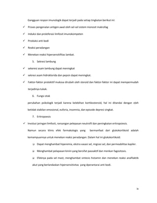 Gangguan respon imunologik dapat terjadi pada setiap tingkatan berikut ini:

   Proses pengenalan antigen awal oleh sel-sel sistem monosit makrofag

   Induksi dan proleferasi limfosit imunokompeten

   Produksi anti bodi

   Reaksi peradangan

   Menekan reaksi hipersensitifitas lambat.

        5. Sekresi lambung

   sekeresi asam lambung dapat meningkat

   sekresi asam hidroklorida dan pepsin dapat meningkat.

   Faktor-faktor protekitif mukosa dirubah oleh steroid dan faktor-faktor ini dapat mempermudah

    terjadinya tukak.

        6. Fungsi otak

    perubahan psikologik terjadi karena kelebihan kortikosteroid, hal ini ditandai dengan oleh

    ketidak stabilan emosional, euforia, insomnia, dan episode depresi singkat.

        7. Eritropoesis

 Involusi jaringan limfosit, ransangan pelepasan neutrofil dan peningkatan eritropoiesis.

    Namun secara klinis efek farmakologis yang            bermanfaat dari glukokortikoid adalah

    kemampuannya untuk menekan reaksi peradangan. Dalam hal ini glukokortikoid:

           Dapat menghambat hiperemia, ekstra vasasi sel, migrasi sel, dan permeabilitas kapiler.

           Menghambat pelapasan kiniin yang bersifat pasoaktif dan menkan fagositosis.

           Efeknya pada sel mast; menghambat sintesis histamin dan menekan reaksi anafilaktik

        akut yang berlandaskan hipersensitivitas yang dperantarai anti bodi.




                                                                                                     ix
 