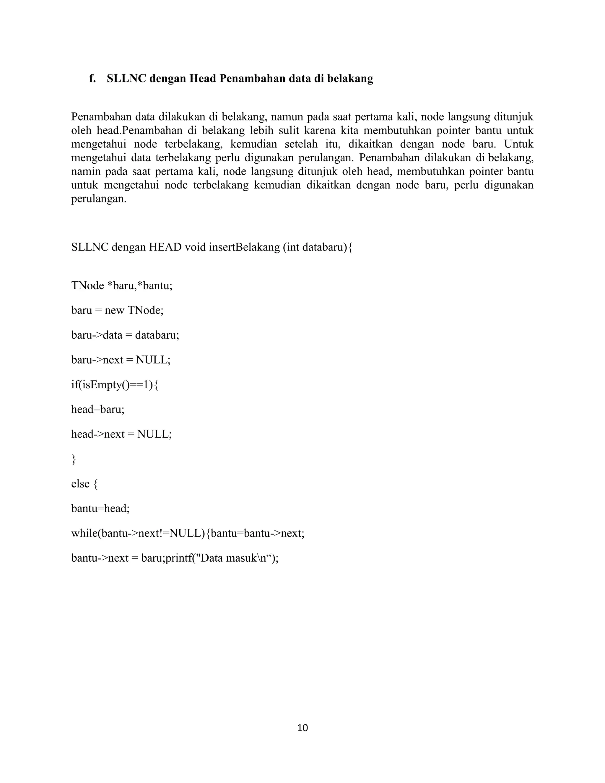 10
f. SLLNC dengan Head Penambahan data di belakang
Penambahan data dilakukan di belakang, namun pada saat pertama kali, node langsung ditunjuk
oleh head.Penambahan di belakang lebih sulit karena kita membutuhkan pointer bantu untuk
mengetahui node terbelakang, kemudian setelah itu, dikaitkan dengan node baru. Untuk
mengetahui data terbelakang perlu digunakan perulangan. Penambahan dilakukan di belakang,
namin pada saat pertama kali, node langsung ditunjuk oleh head, membutuhkan pointer bantu
untuk mengetahui node terbelakang kemudian dikaitkan dengan node baru, perlu digunakan
perulangan.
SLLNC dengan HEAD void insertBelakang (int databaru){
TNode *baru,*bantu;
baru = new TNode;
baru->data = databaru;
baru->next = NULL;
if(isEmpty()==1){
head=baru;
head->next = NULL;
}
else {
bantu=head;
while(bantu->next!=NULL){bantu=bantu->next;
bantu->next = baru;printf("Data masukn“);
 
