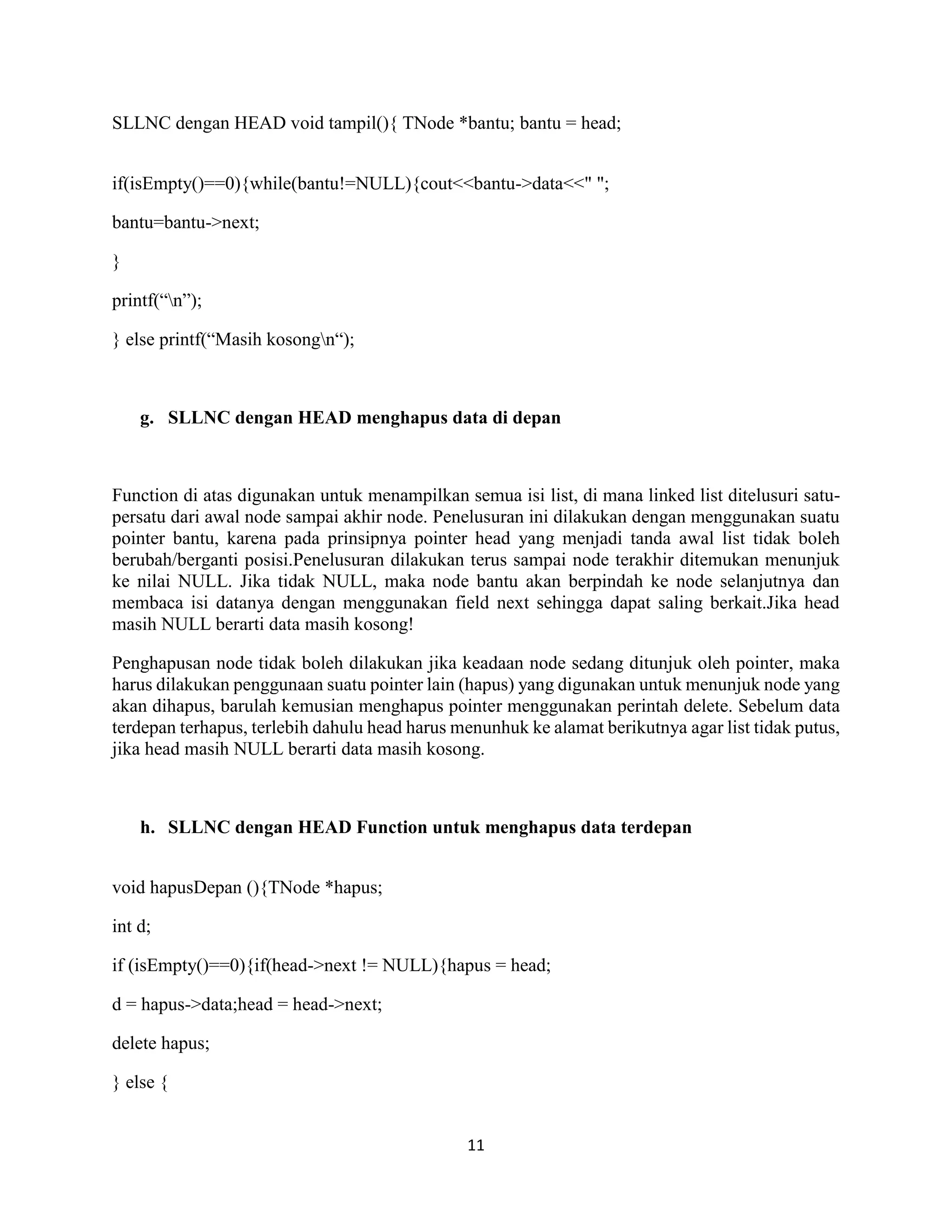 11
SLLNC dengan HEAD void tampil(){ TNode *bantu; bantu = head;
if(isEmpty()==0){while(bantu!=NULL){cout<<bantu->data<<" ";
bantu=bantu->next;
}
printf(“n”);
} else printf(“Masih kosongn“);
g. SLLNC dengan HEAD menghapus data di depan
Function di atas digunakan untuk menampilkan semua isi list, di mana linked list ditelusuri satu-
persatu dari awal node sampai akhir node. Penelusuran ini dilakukan dengan menggunakan suatu
pointer bantu, karena pada prinsipnya pointer head yang menjadi tanda awal list tidak boleh
berubah/berganti posisi.Penelusuran dilakukan terus sampai node terakhir ditemukan menunjuk
ke nilai NULL. Jika tidak NULL, maka node bantu akan berpindah ke node selanjutnya dan
membaca isi datanya dengan menggunakan field next sehingga dapat saling berkait.Jika head
masih NULL berarti data masih kosong!
Penghapusan node tidak boleh dilakukan jika keadaan node sedang ditunjuk oleh pointer, maka
harus dilakukan penggunaan suatu pointer lain (hapus) yang digunakan untuk menunjuk node yang
akan dihapus, barulah kemusian menghapus pointer menggunakan perintah delete. Sebelum data
terdepan terhapus, terlebih dahulu head harus menunhuk ke alamat berikutnya agar list tidak putus,
jika head masih NULL berarti data masih kosong.
h. SLLNC dengan HEAD Function untuk menghapus data terdepan
void hapusDepan (){TNode *hapus;
int d;
if (isEmpty()==0){if(head->next != NULL){hapus = head;
d = hapus->data;head = head->next;
delete hapus;
} else {
 