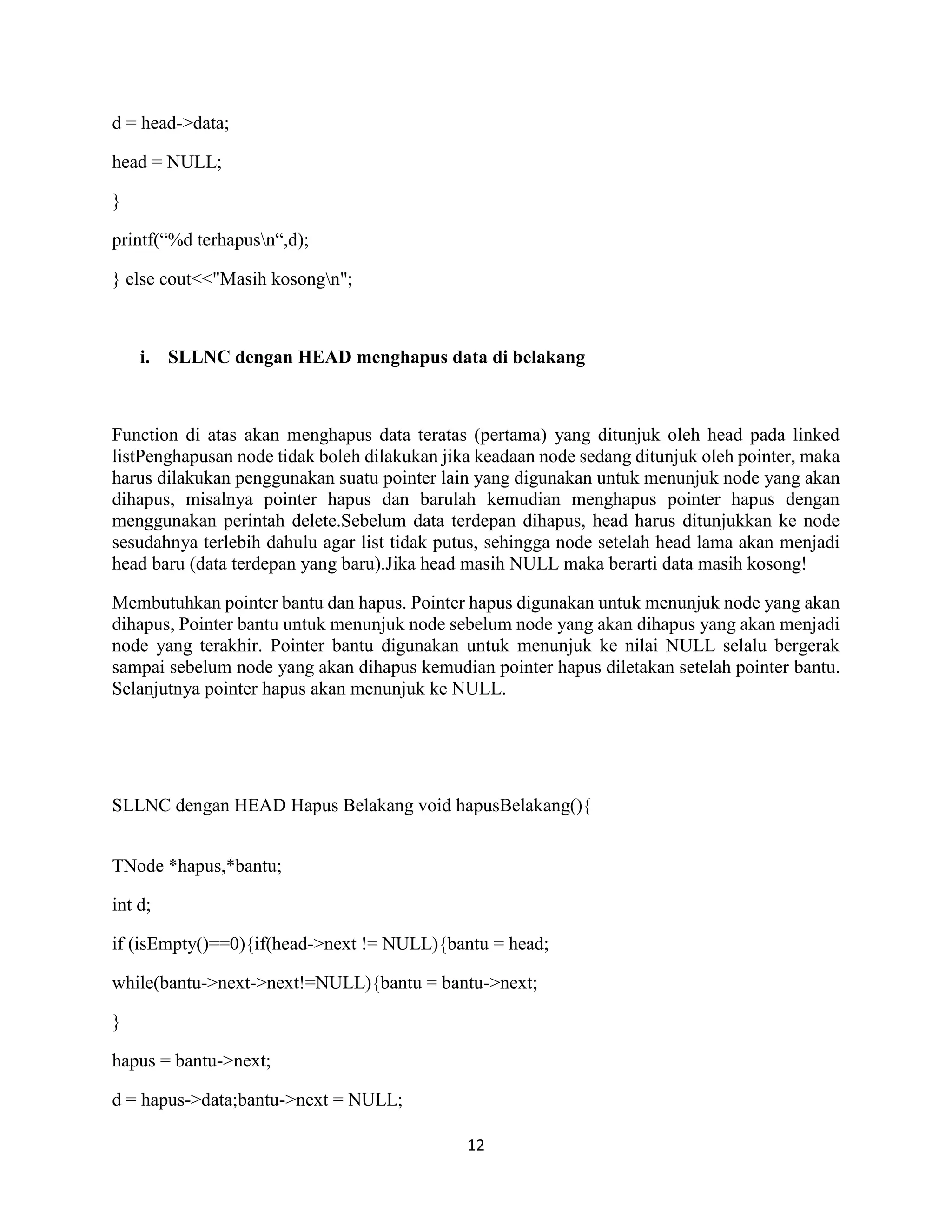 12
d = head->data;
head = NULL;
}
printf(“%d terhapusn“,d);
} else cout<<"Masih kosongn";
i. SLLNC dengan HEAD menghapus data di belakang
Function di atas akan menghapus data teratas (pertama) yang ditunjuk oleh head pada linked
listPenghapusan node tidak boleh dilakukan jika keadaan node sedang ditunjuk oleh pointer, maka
harus dilakukan penggunakan suatu pointer lain yang digunakan untuk menunjuk node yang akan
dihapus, misalnya pointer hapus dan barulah kemudian menghapus pointer hapus dengan
menggunakan perintah delete.Sebelum data terdepan dihapus, head harus ditunjukkan ke node
sesudahnya terlebih dahulu agar list tidak putus, sehingga node setelah head lama akan menjadi
head baru (data terdepan yang baru).Jika head masih NULL maka berarti data masih kosong!
Membutuhkan pointer bantu dan hapus. Pointer hapus digunakan untuk menunjuk node yang akan
dihapus, Pointer bantu untuk menunjuk node sebelum node yang akan dihapus yang akan menjadi
node yang terakhir. Pointer bantu digunakan untuk menunjuk ke nilai NULL selalu bergerak
sampai sebelum node yang akan dihapus kemudian pointer hapus diletakan setelah pointer bantu.
Selanjutnya pointer hapus akan menunjuk ke NULL.
SLLNC dengan HEAD Hapus Belakang void hapusBelakang(){
TNode *hapus,*bantu;
int d;
if (isEmpty()==0){if(head->next != NULL){bantu = head;
while(bantu->next->next!=NULL){bantu = bantu->next;
}
hapus = bantu->next;
d = hapus->data;bantu->next = NULL;
 