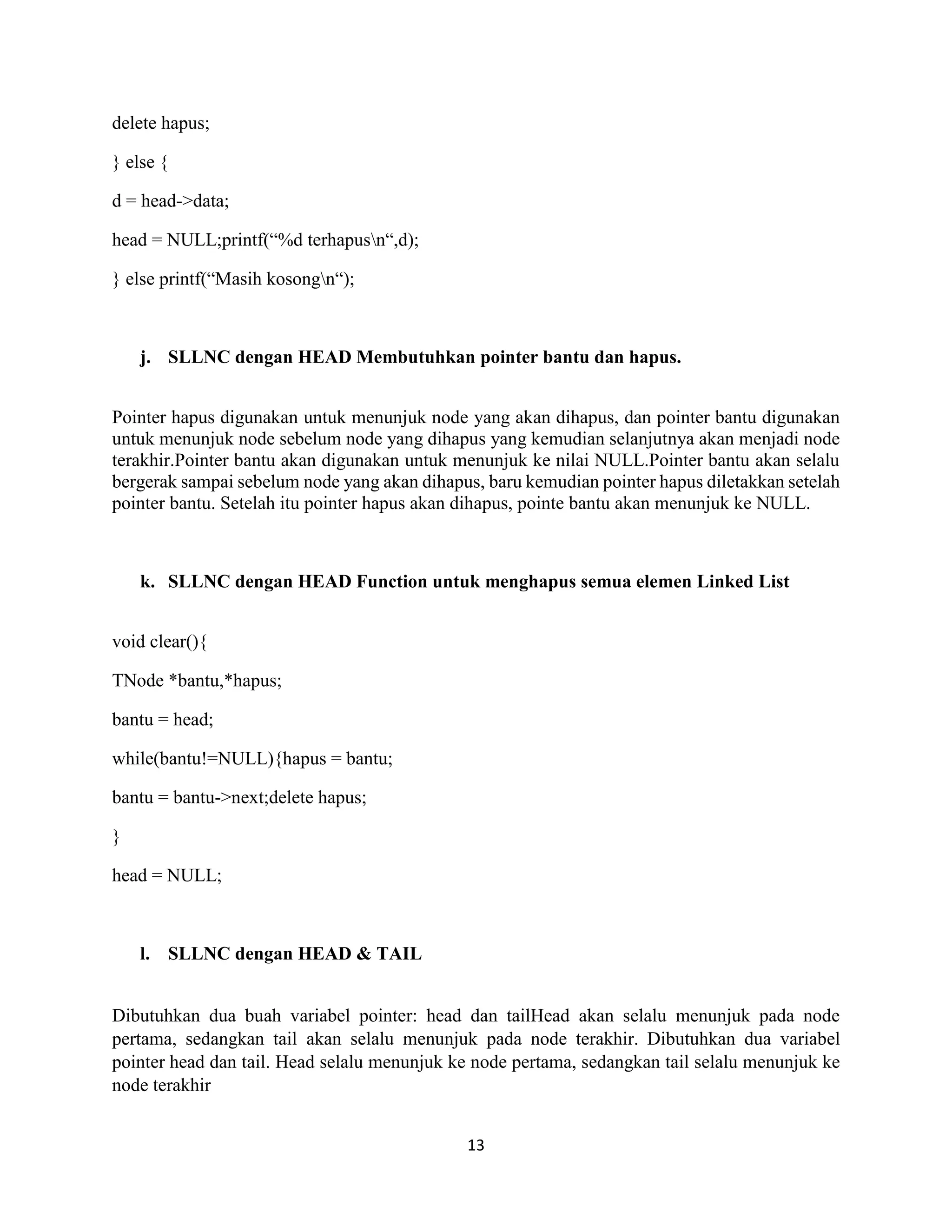 13
delete hapus;
} else {
d = head->data;
head = NULL;printf(“%d terhapusn“,d);
} else printf(“Masih kosongn“);
j. SLLNC dengan HEAD Membutuhkan pointer bantu dan hapus.
Pointer hapus digunakan untuk menunjuk node yang akan dihapus, dan pointer bantu digunakan
untuk menunjuk node sebelum node yang dihapus yang kemudian selanjutnya akan menjadi node
terakhir.Pointer bantu akan digunakan untuk menunjuk ke nilai NULL.Pointer bantu akan selalu
bergerak sampai sebelum node yang akan dihapus, baru kemudian pointer hapus diletakkan setelah
pointer bantu. Setelah itu pointer hapus akan dihapus, pointe bantu akan menunjuk ke NULL.
k. SLLNC dengan HEAD Function untuk menghapus semua elemen Linked List
void clear(){
TNode *bantu,*hapus;
bantu = head;
while(bantu!=NULL){hapus = bantu;
bantu = bantu->next;delete hapus;
}
head = NULL;
l. SLLNC dengan HEAD & TAIL
Dibutuhkan dua buah variabel pointer: head dan tailHead akan selalu menunjuk pada node
pertama, sedangkan tail akan selalu menunjuk pada node terakhir. Dibutuhkan dua variabel
pointer head dan tail. Head selalu menunjuk ke node pertama, sedangkan tail selalu menunjuk ke
node terakhir
 