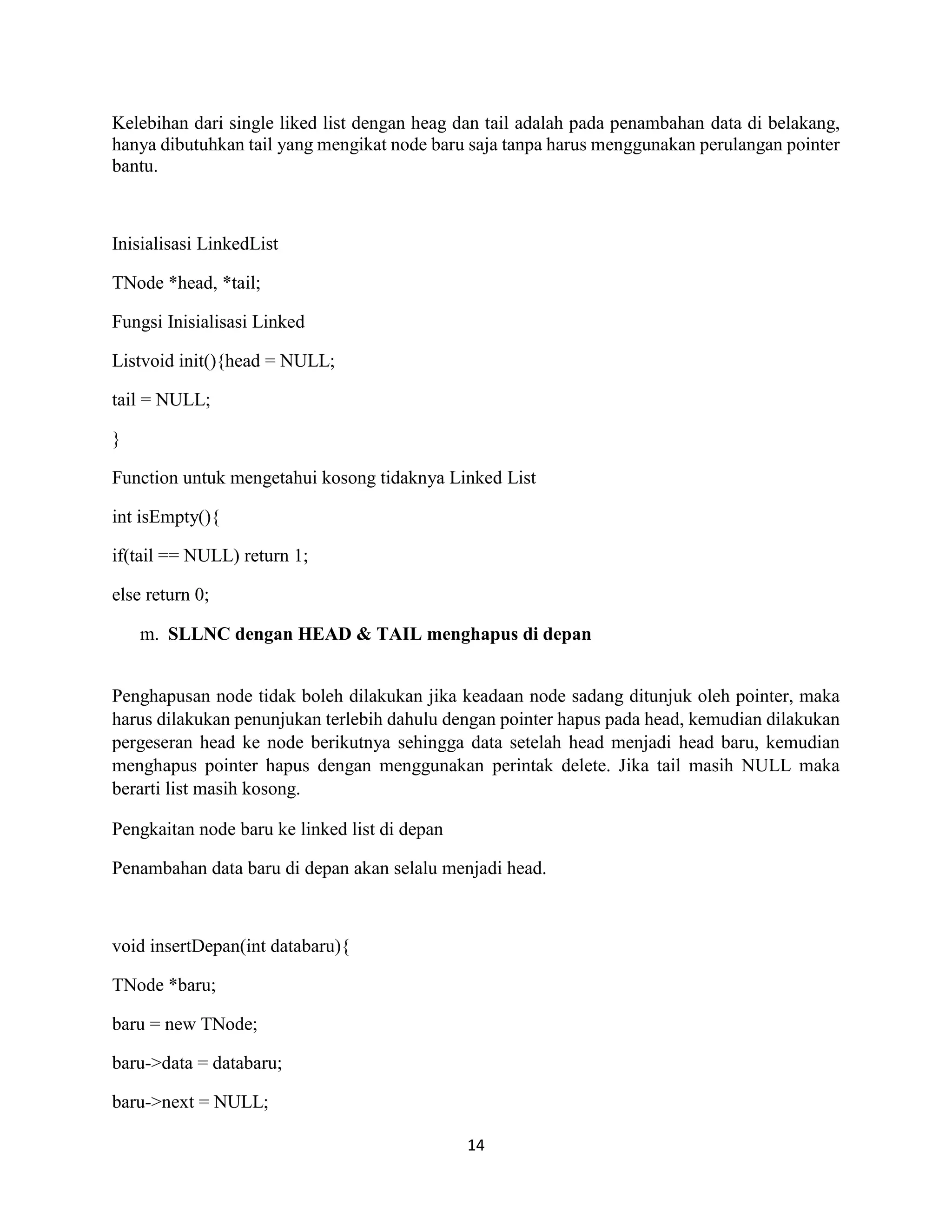 14
Kelebihan dari single liked list dengan heag dan tail adalah pada penambahan data di belakang,
hanya dibutuhkan tail yang mengikat node baru saja tanpa harus menggunakan perulangan pointer
bantu.
Inisialisasi LinkedList
TNode *head, *tail;
Fungsi Inisialisasi Linked
Listvoid init(){head = NULL;
tail = NULL;
}
Function untuk mengetahui kosong tidaknya Linked List
int isEmpty(){
if(tail == NULL) return 1;
else return 0;
m. SLLNC dengan HEAD & TAIL menghapus di depan
Penghapusan node tidak boleh dilakukan jika keadaan node sadang ditunjuk oleh pointer, maka
harus dilakukan penunjukan terlebih dahulu dengan pointer hapus pada head, kemudian dilakukan
pergeseran head ke node berikutnya sehingga data setelah head menjadi head baru, kemudian
menghapus pointer hapus dengan menggunakan perintak delete. Jika tail masih NULL maka
berarti list masih kosong.
Pengkaitan node baru ke linked list di depan
Penambahan data baru di depan akan selalu menjadi head.
void insertDepan(int databaru){
TNode *baru;
baru = new TNode;
baru->data = databaru;
baru->next = NULL;
 