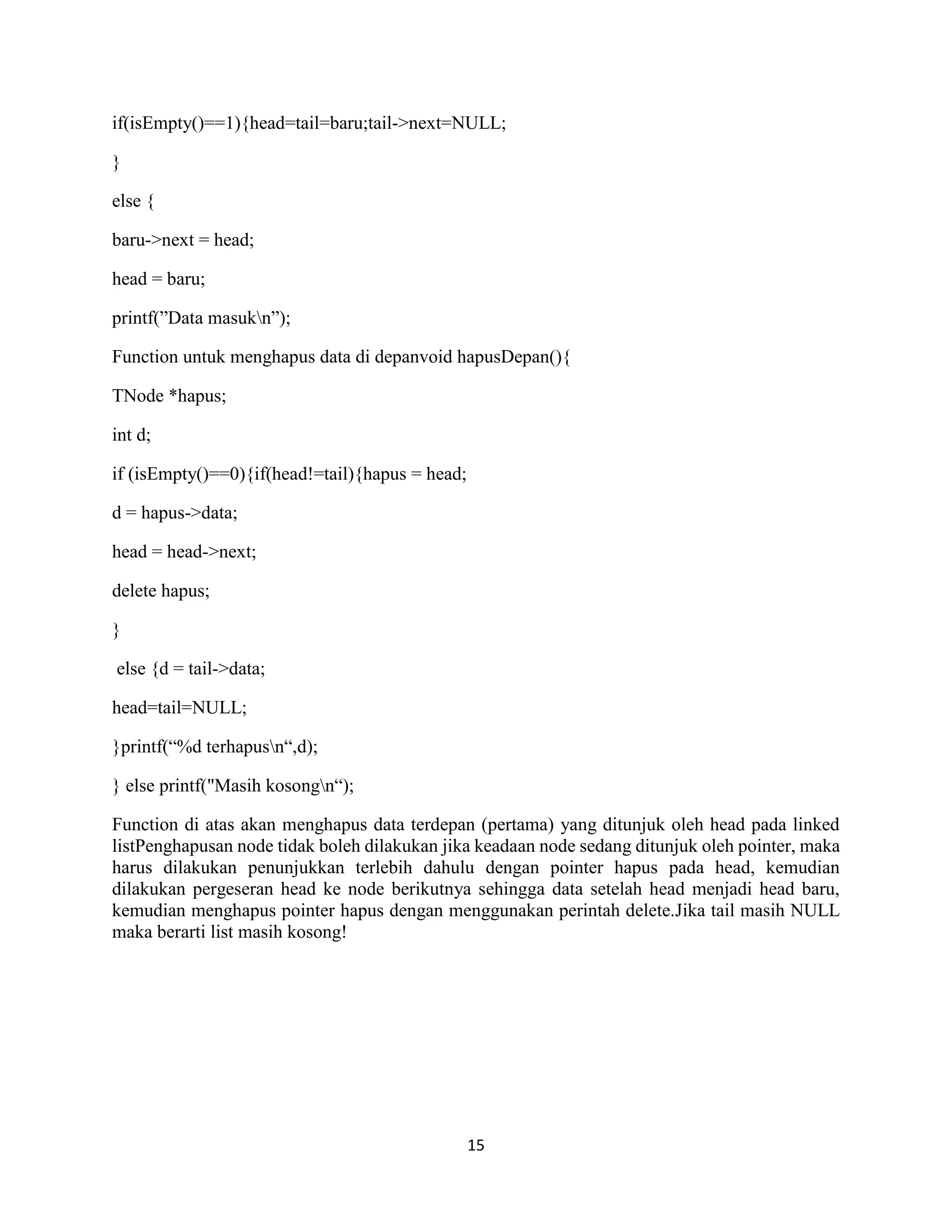 15
if(isEmpty()==1){head=tail=baru;tail->next=NULL;
}
else {
baru->next = head;
head = baru;
printf(”Data masukn”);
Function untuk menghapus data di depanvoid hapusDepan(){
TNode *hapus;
int d;
if (isEmpty()==0){if(head!=tail){hapus = head;
d = hapus->data;
head = head->next;
delete hapus;
}
else {d = tail->data;
head=tail=NULL;
}printf(“%d terhapusn“,d);
} else printf("Masih kosongn“);
Function di atas akan menghapus data terdepan (pertama) yang ditunjuk oleh head pada linked
listPenghapusan node tidak boleh dilakukan jika keadaan node sedang ditunjuk oleh pointer, maka
harus dilakukan penunjukkan terlebih dahulu dengan pointer hapus pada head, kemudian
dilakukan pergeseran head ke node berikutnya sehingga data setelah head menjadi head baru,
kemudian menghapus pointer hapus dengan menggunakan perintah delete.Jika tail masih NULL
maka berarti list masih kosong!
 