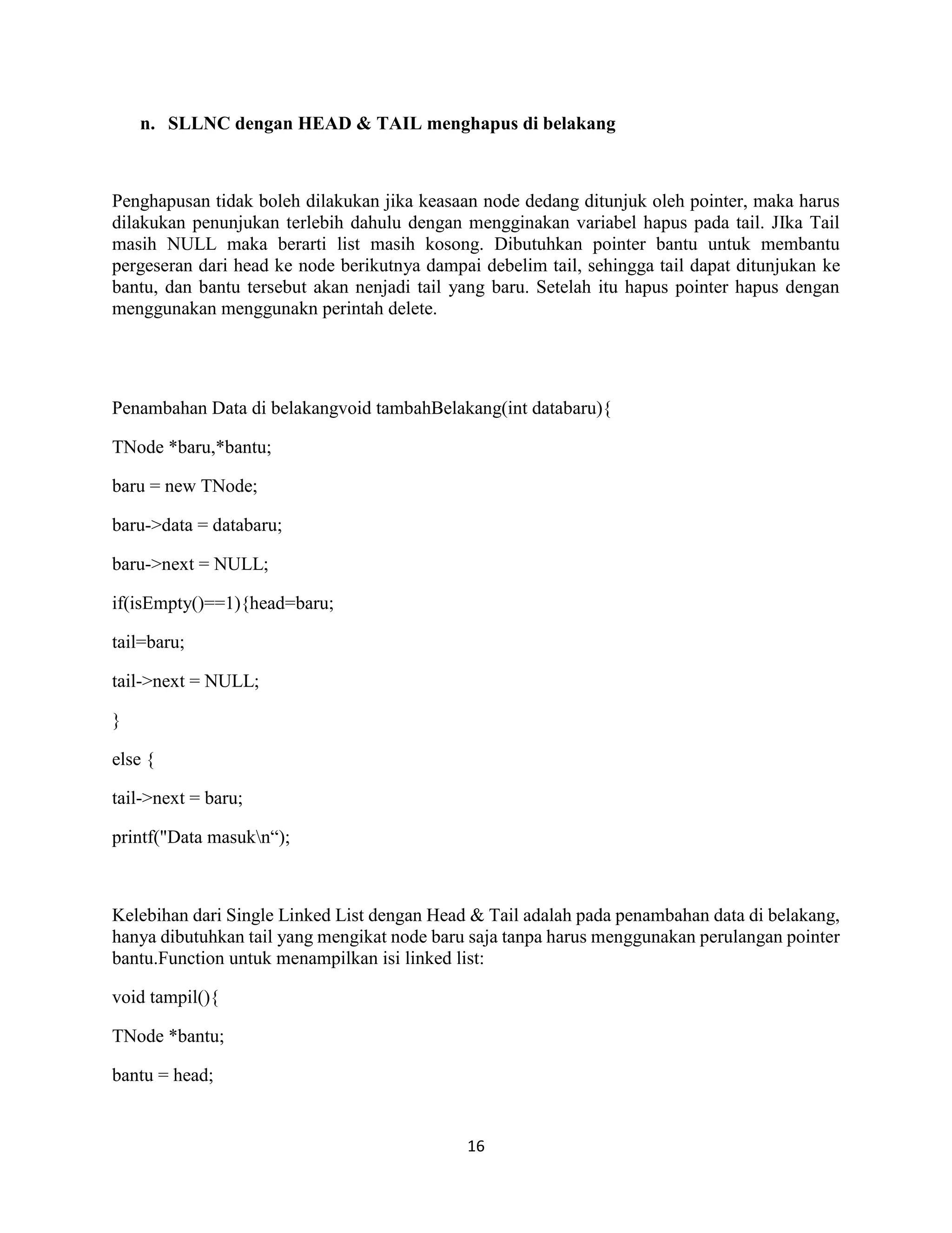 16
n. SLLNC dengan HEAD & TAIL menghapus di belakang
Penghapusan tidak boleh dilakukan jika keasaan node dedang ditunjuk oleh pointer, maka harus
dilakukan penunjukan terlebih dahulu dengan mengginakan variabel hapus pada tail. JIka Tail
masih NULL maka berarti list masih kosong. Dibutuhkan pointer bantu untuk membantu
pergeseran dari head ke node berikutnya dampai debelim tail, sehingga tail dapat ditunjukan ke
bantu, dan bantu tersebut akan nenjadi tail yang baru. Setelah itu hapus pointer hapus dengan
menggunakan menggunakn perintah delete.
Penambahan Data di belakangvoid tambahBelakang(int databaru){
TNode *baru,*bantu;
baru = new TNode;
baru->data = databaru;
baru->next = NULL;
if(isEmpty()==1){head=baru;
tail=baru;
tail->next = NULL;
}
else {
tail->next = baru;
printf("Data masukn“);
Kelebihan dari Single Linked List dengan Head & Tail adalah pada penambahan data di belakang,
hanya dibutuhkan tail yang mengikat node baru saja tanpa harus menggunakan perulangan pointer
bantu.Function untuk menampilkan isi linked list:
void tampil(){
TNode *bantu;
bantu = head;
 
