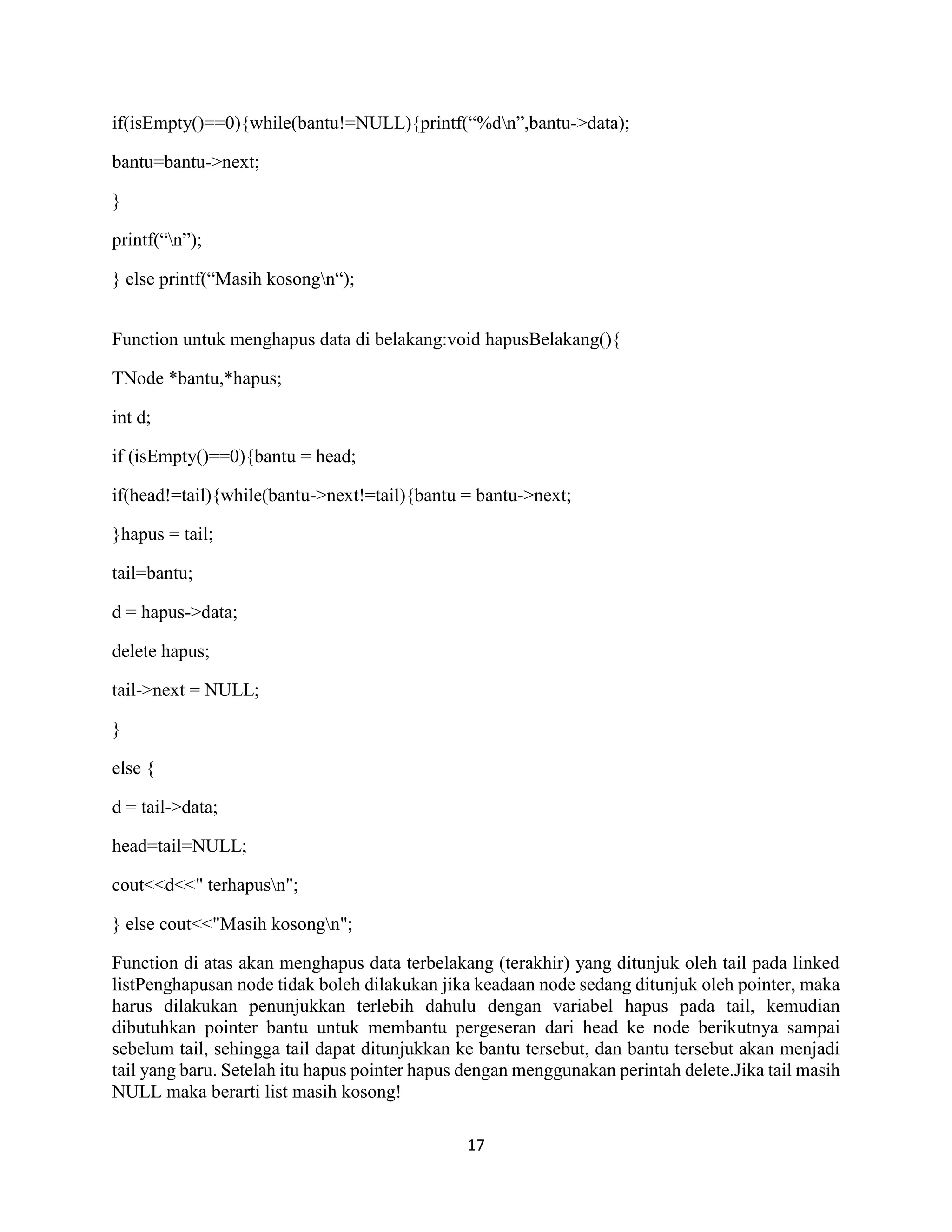 17
if(isEmpty()==0){while(bantu!=NULL){printf(“%dn”,bantu->data);
bantu=bantu->next;
}
printf(“n”);
} else printf(“Masih kosongn“);
Function untuk menghapus data di belakang:void hapusBelakang(){
TNode *bantu,*hapus;
int d;
if (isEmpty()==0){bantu = head;
if(head!=tail){while(bantu->next!=tail){bantu = bantu->next;
}hapus = tail;
tail=bantu;
d = hapus->data;
delete hapus;
tail->next = NULL;
}
else {
d = tail->data;
head=tail=NULL;
cout<<d<<" terhapusn";
} else cout<<"Masih kosongn";
Function di atas akan menghapus data terbelakang (terakhir) yang ditunjuk oleh tail pada linked
listPenghapusan node tidak boleh dilakukan jika keadaan node sedang ditunjuk oleh pointer, maka
harus dilakukan penunjukkan terlebih dahulu dengan variabel hapus pada tail, kemudian
dibutuhkan pointer bantu untuk membantu pergeseran dari head ke node berikutnya sampai
sebelum tail, sehingga tail dapat ditunjukkan ke bantu tersebut, dan bantu tersebut akan menjadi
tail yang baru. Setelah itu hapus pointer hapus dengan menggunakan perintah delete.Jika tail masih
NULL maka berarti list masih kosong!
 
