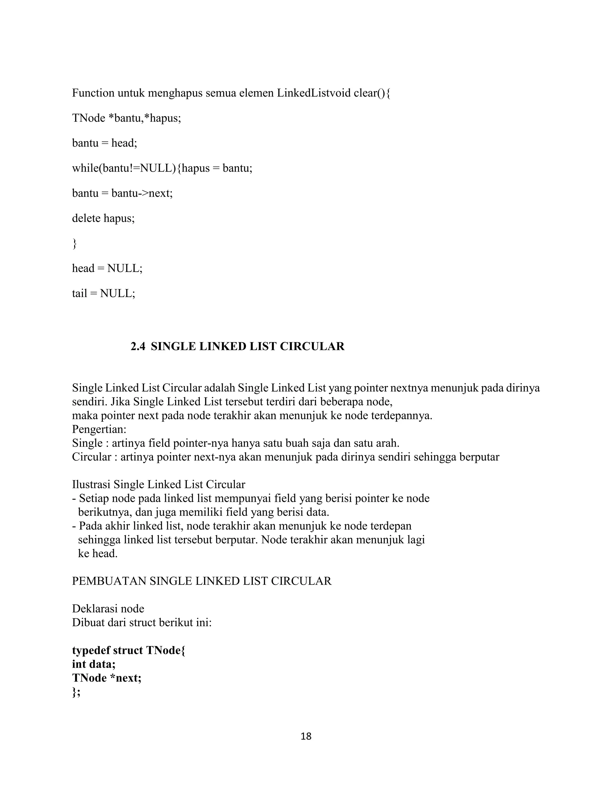 18
Function untuk menghapus semua elemen LinkedListvoid clear(){
TNode *bantu,*hapus;
bantu = head;
while(bantu!=NULL){hapus = bantu;
bantu = bantu->next;
delete hapus;
}
head = NULL;
tail = NULL;
2.4 SINGLE LINKED LIST CIRCULAR
Single Linked List Circular adalah Single Linked List yang pointer nextnya menunjuk pada dirinya
sendiri. Jika Single Linked List tersebut terdiri dari beberapa node,
maka pointer next pada node terakhir akan menunjuk ke node terdepannya.
Pengertian:
Single : artinya field pointer-nya hanya satu buah saja dan satu arah.
Circular : artinya pointer next-nya akan menunjuk pada dirinya sendiri sehingga berputar
Ilustrasi Single Linked List Circular
- Setiap node pada linked list mempunyai field yang berisi pointer ke node
berikutnya, dan juga memiliki field yang berisi data.
- Pada akhir linked list, node terakhir akan menunjuk ke node terdepan
sehingga linked list tersebut berputar. Node terakhir akan menunjuk lagi
ke head.
PEMBUATAN SINGLE LINKED LIST CIRCULAR
Deklarasi node
Dibuat dari struct berikut ini:
typedef struct TNode{
int data;
TNode *next;
};
 