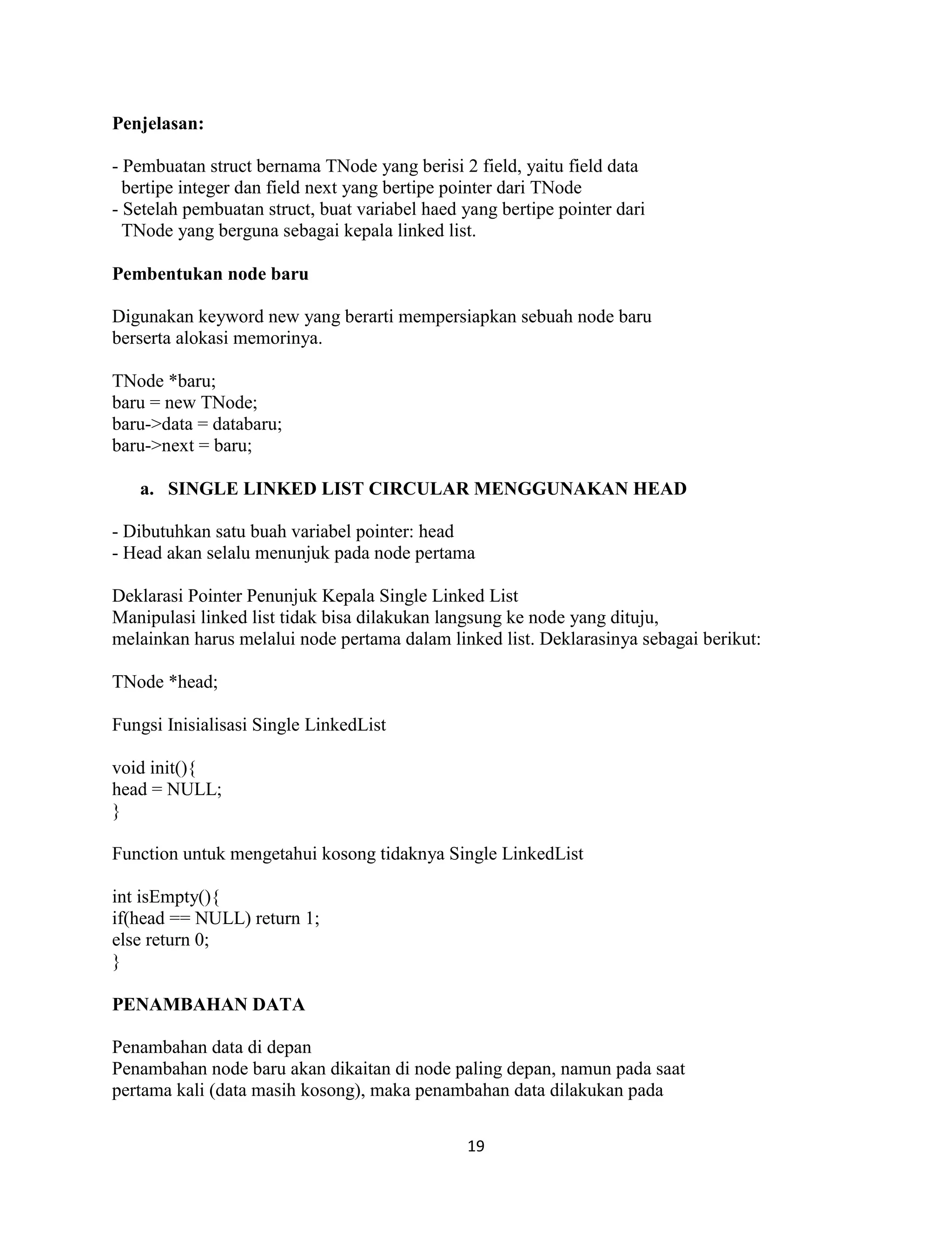 19
Penjelasan:
- Pembuatan struct bernama TNode yang berisi 2 field, yaitu field data
bertipe integer dan field next yang bertipe pointer dari TNode
- Setelah pembuatan struct, buat variabel haed yang bertipe pointer dari
TNode yang berguna sebagai kepala linked list.
Pembentukan node baru
Digunakan keyword new yang berarti mempersiapkan sebuah node baru
berserta alokasi memorinya.
TNode *baru;
baru = new TNode;
baru->data = databaru;
baru->next = baru;
a. SINGLE LINKED LIST CIRCULAR MENGGUNAKAN HEAD
- Dibutuhkan satu buah variabel pointer: head
- Head akan selalu menunjuk pada node pertama
Deklarasi Pointer Penunjuk Kepala Single Linked List
Manipulasi linked list tidak bisa dilakukan langsung ke node yang dituju,
melainkan harus melalui node pertama dalam linked list. Deklarasinya sebagai berikut:
TNode *head;
Fungsi Inisialisasi Single LinkedList
void init(){
head = NULL;
}
Function untuk mengetahui kosong tidaknya Single LinkedList
int isEmpty(){
if(head == NULL) return 1;
else return 0;
}
PENAMBAHAN DATA
Penambahan data di depan
Penambahan node baru akan dikaitan di node paling depan, namun pada saat
pertama kali (data masih kosong), maka penambahan data dilakukan pada
 