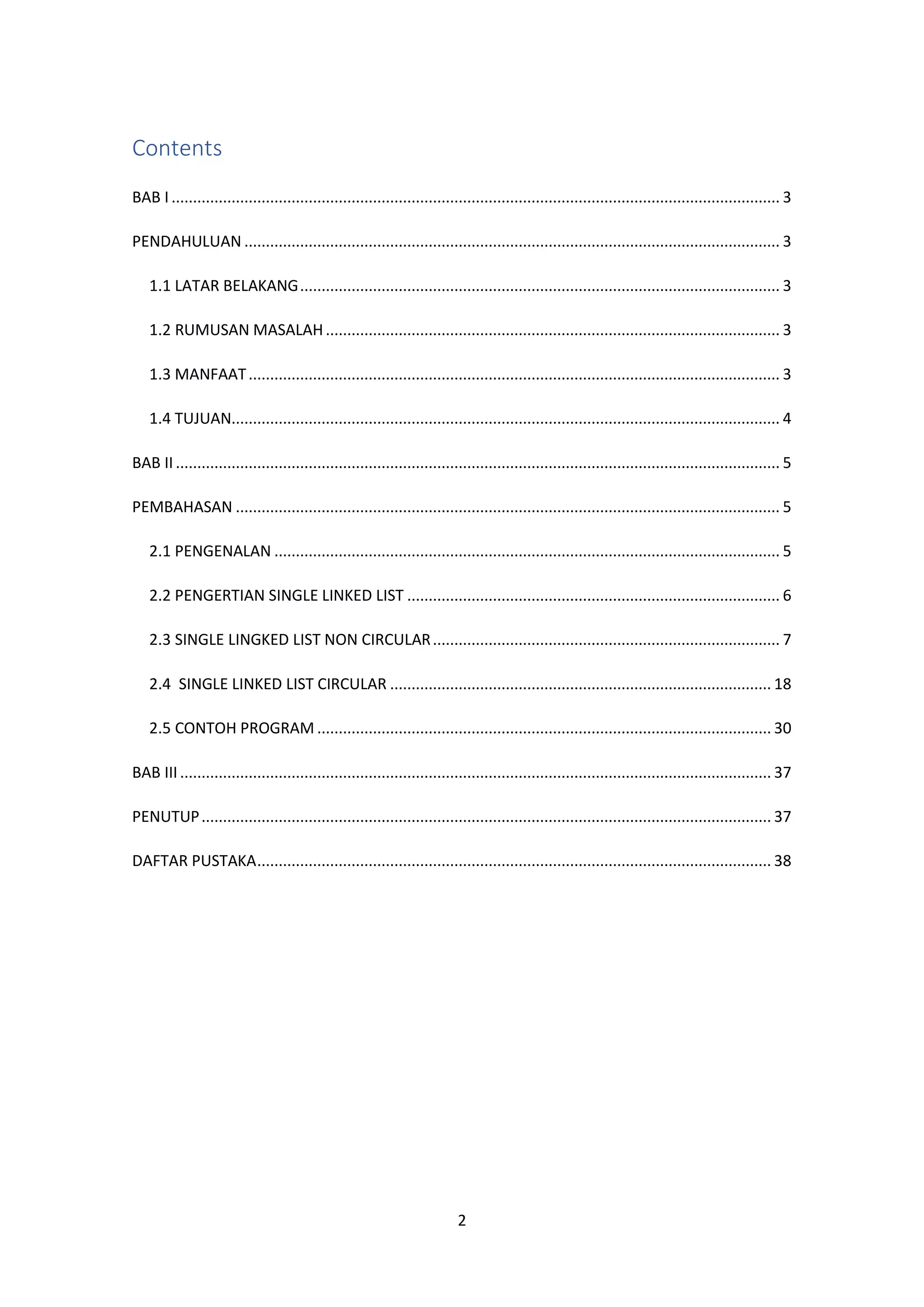 2
Contents
BAB I .............................................................................................................................................. 3
PENDAHULUAN ............................................................................................................................. 3
1.1 LATAR BELAKANG................................................................................................................ 3
1.2 RUMUSAN MASALAH.......................................................................................................... 3
1.3 MANFAAT............................................................................................................................ 3
1.4 TUJUAN................................................................................................................................ 4
BAB II............................................................................................................................................. 5
PEMBAHASAN ............................................................................................................................... 5
2.1 PENGENALAN ...................................................................................................................... 5
2.2 PENGERTIAN SINGLE LINKED LIST ....................................................................................... 6
2.3 SINGLE LINGKED LIST NON CIRCULAR................................................................................. 7
2.4 SINGLE LINKED LIST CIRCULAR ......................................................................................... 18
2.5 CONTOH PROGRAM .......................................................................................................... 30
BAB III.......................................................................................................................................... 37
PENUTUP..................................................................................................................................... 37
DAFTAR PUSTAKA........................................................................................................................ 38
 