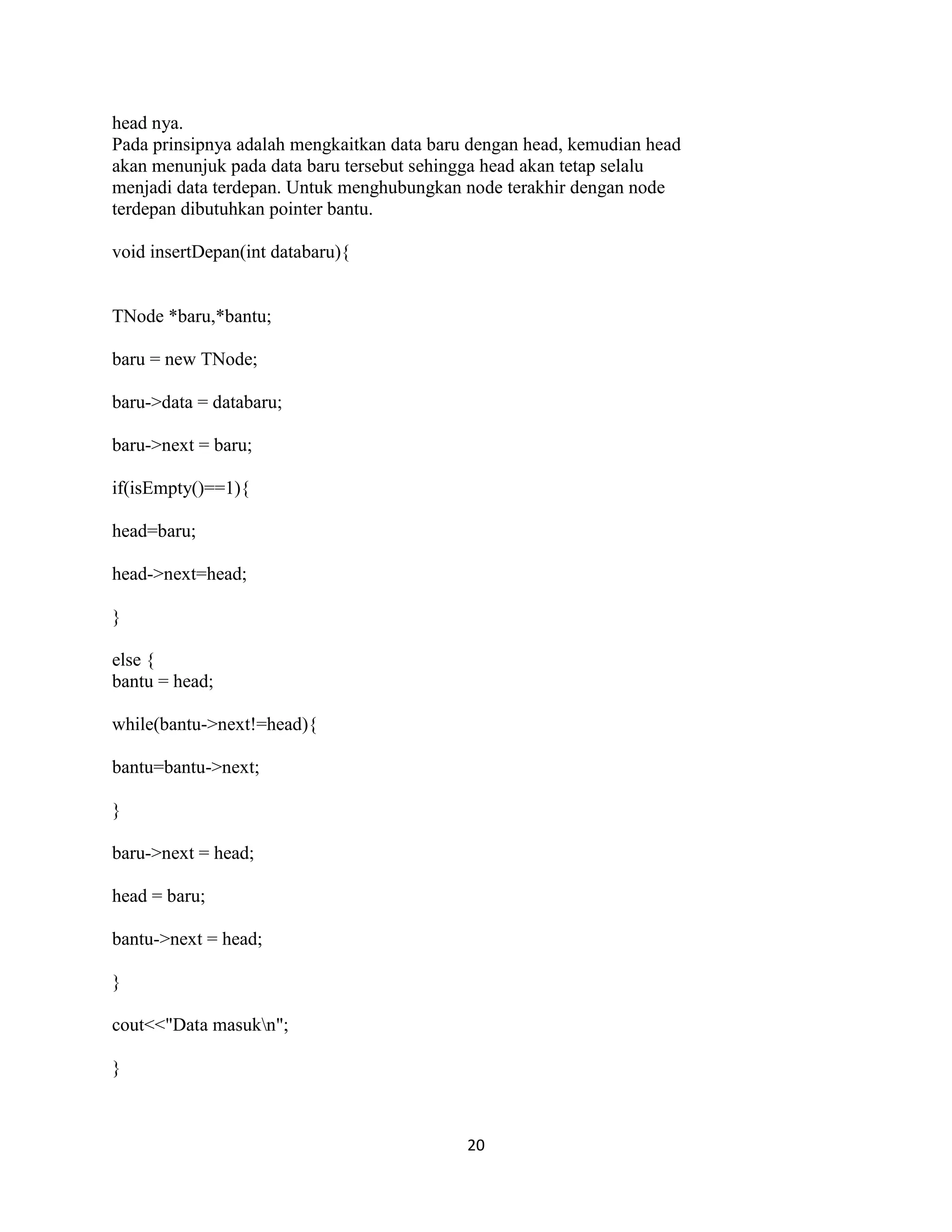20
head nya.
Pada prinsipnya adalah mengkaitkan data baru dengan head, kemudian head
akan menunjuk pada data baru tersebut sehingga head akan tetap selalu
menjadi data terdepan. Untuk menghubungkan node terakhir dengan node
terdepan dibutuhkan pointer bantu.
void insertDepan(int databaru){
TNode *baru,*bantu;
baru = new TNode;
baru->data = databaru;
baru->next = baru;
if(isEmpty()==1){
head=baru;
head->next=head;
}
else {
bantu = head;
while(bantu->next!=head){
bantu=bantu->next;
}
baru->next = head;
head = baru;
bantu->next = head;
}
cout<<"Data masukn";
}
 