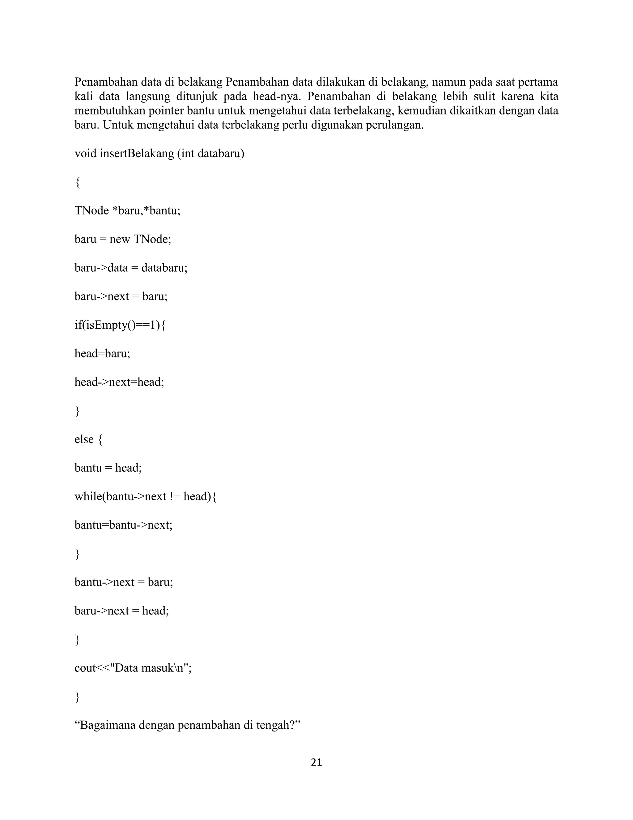 21
Penambahan data di belakang Penambahan data dilakukan di belakang, namun pada saat pertama
kali data langsung ditunjuk pada head-nya. Penambahan di belakang lebih sulit karena kita
membutuhkan pointer bantu untuk mengetahui data terbelakang, kemudian dikaitkan dengan data
baru. Untuk mengetahui data terbelakang perlu digunakan perulangan.
void insertBelakang (int databaru)
{
TNode *baru,*bantu;
baru = new TNode;
baru->data = databaru;
baru->next = baru;
if(isEmpty()==1){
head=baru;
head->next=head;
}
else {
bantu = head;
while(bantu->next != head){
bantu=bantu->next;
}
bantu->next = baru;
baru->next = head;
}
cout<<"Data masukn";
}
“Bagaimana dengan penambahan di tengah?”
 