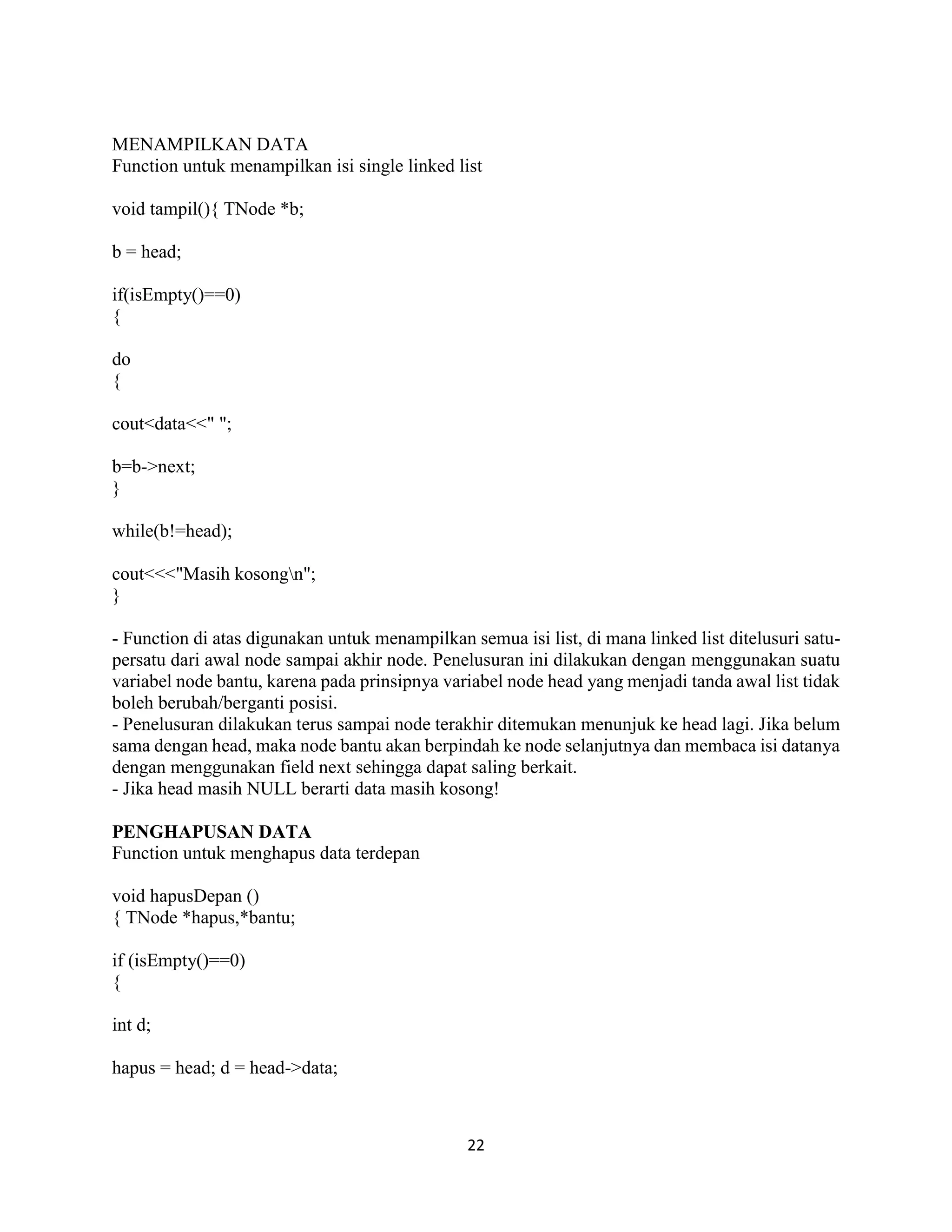 22
MENAMPILKAN DATA
Function untuk menampilkan isi single linked list
void tampil(){ TNode *b;
b = head;
if(isEmpty()==0)
{
do
{
cout<data<<" ";
b=b->next;
}
while(b!=head);
cout<<<"Masih kosongn";
}
- Function di atas digunakan untuk menampilkan semua isi list, di mana linked list ditelusuri satu-
persatu dari awal node sampai akhir node. Penelusuran ini dilakukan dengan menggunakan suatu
variabel node bantu, karena pada prinsipnya variabel node head yang menjadi tanda awal list tidak
boleh berubah/berganti posisi.
- Penelusuran dilakukan terus sampai node terakhir ditemukan menunjuk ke head lagi. Jika belum
sama dengan head, maka node bantu akan berpindah ke node selanjutnya dan membaca isi datanya
dengan menggunakan field next sehingga dapat saling berkait.
- Jika head masih NULL berarti data masih kosong!
PENGHAPUSAN DATA
Function untuk menghapus data terdepan
void hapusDepan ()
{ TNode *hapus,*bantu;
if (isEmpty()==0)
{
int d;
hapus = head; d = head->data;
 